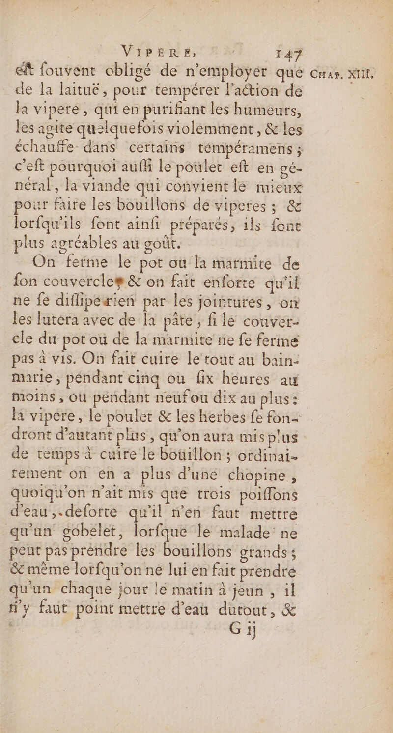 ét fouvent obligé de n’employer que cms. xt. de la laitué, pour tempérer laction de la vipere , qui en purifñant les humeurs, les agite qu2lquefois violéminent, &amp; les échauffe- dans certains témpéramens ; c'eft pourquoi auf le poulet eft en gé- néral, la viande qui convient le mieux por faire les bouillons de viperes ; &amp; lorfqu'ils font ainfi préparés, 1ls fonce plus agréables au goût. On ferme le por où la marmite de fon couvercle# &amp; on fait enforte qu'il ne fe diflipétien par les jointures, on les lutera avec de la pâte, file conver- cle du pot ou de la marmite ne fe ferme pas à vis. On fait cuire le tout au bain- marie, péndant cinq ou fix heures au moins , ou pendant neufou dix au plus : la vipere, le poulet &amp; les herbes fe fon= dront d'autant plus, qu’on aura mis pus de temps à cuire le bouillon ; ordinai- rement on en a plus d'une chopine, Quoiqu'on n'ait mis que trois poiffons d'eau ,.deforte qu’il n’en faut mettre qu'un gobelet, lorfque le malade ne peut pas prendre les bouillons grands; &amp; même lorfqu’on ne lui en fait prendre qu'un chaque jour le matin à jeun , il y faut point mettre d’eau dutout, &amp; k Gi