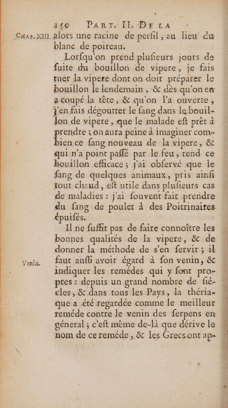 Cha». XHI. Yenin, #49 Panrre Il DE ta alors une racine de perfil , au lieu dæ blanc de poireau. Lorfqu'on prend plufeurs jours de fuite du bouillon de vipere, je fais tuer la vipere dont on doit préparer le a coupé ia tête, &amp; qu'on l’a ouverte, jen fais dégouiter le fang dans le bouil- Jon de vipere , que le malade eft prét à prendre ; on aura peine à imaginer com- bien ce fang nouveau de la vipere, &amp; qui n'a point pañlé par le feu, rend ce de maladies : j'ai fouvent fait prendre &lt;puifés. H ne fuffit pas de faire connoître les donner la méthode de s’en fervir ; it faut auf avoir égard à fon venin, &amp; indiquer les remédes qui y font pro- pres : depuis un grand nombre de fié- cles, &amp; dans tous les Pays, la théria- que a été regardée comme le meilleur nom de cereméde , &amp; les Grecsont ap = ie an EP 1 &amp; 4 do mn aide © dÉrT d4A ec! LS sh