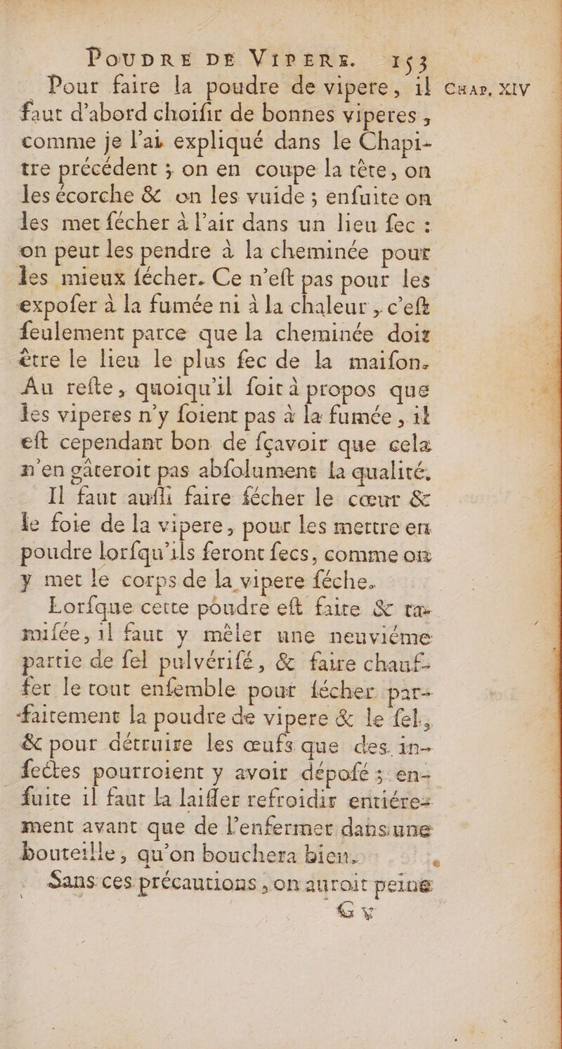 _ Pour faire la poudre de vipere, 1} Car. XIV faut d’abord choïfir de bonnes viperes , comme je l'ai expliqué dans le Chapi- tre précédent ; on en coupe la tête, on les écorche &amp; on les vuide ; enfuite on les met fécher à l’air dans un lieu fec : on peur les pendre à la cheminée pour les mieux fécher. Ce n’eft pas pour les expofer à la fumée ni à la chaleur , c’eft feulement parce que la cheminée dois ètre le lieu le plus fec de la maifon. Au refte, quoiqu'il foit à propos que les viperes n'y foient pas à la fumée , 14 eft cependant bon de fçavoir que cela n'en gateroit pas abfolument {a qualité. Il faut aufli faire fécher le cœur &amp; fe foie de la vipere, pour les mertre en poudre lorfqu'ils feront fecs, comme on y met le corps de la vipere féche. Lorfque cette poudre eft faite &amp; ra mifée, 1l faut y mêler nne neuvième partie de fel pulvérifé, &amp; faire chau£- fer le tout enfemble pout {écher par- #aitement la poudre de vipere &amp; le {el, &amp; pour détruire les œufs que des. in- feétes pourroient y avoir dépofé ; en- Suite 1l faut la laier refroidir entiérez ment avant que de l’enfermer dansune bouteille, qu’on bouchera bien. Sans: ces précautions , on auroit peine e L