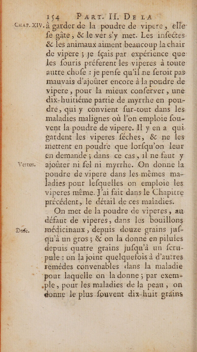 * 14. Pi dr IL: De ta F 8 Ù TU 0 € Dot. fe pâte, &amp;le ver s'y met. Les infeétes, &amp; les animaux aiment beaucoup la chair de vipere ; Je fçais par expérience que: les fouris préferent les viperes à toute autre chofe : je penfe qu’il ne feroit pas mauvais d'ajoüter encore à la poudre de- vipere , pour la mieux conferver , une dix-huitiéme partie de myrrhe en pou- dre, qui y convient fur-tout dans les. maladies malignes où l’on emploie fou- mettent en poudre que lorfqu'on leur en demande ; dans. ce cas, 1l ne faut y ajotter n1 fel ni myrrhe. On donne la poudre de vipere dans les:mêmes ma- Jadies pour lefquelles on emploie les. viperes même. J'ai fait dans le Chaputre précédent, le dérail de ces maladies. On met de la poudre de viperes, au défaut de viperes, dans les bouillons médicinaux ; depuis douze grains juf- qu'à un gros ; &amp; on la donne en pilules depuis quatre grains jufqu'à un fcru- remédes convenables dans la maladie .ple, pour les maladies de la peau, on donne le plus fouvent dix-huit gradins