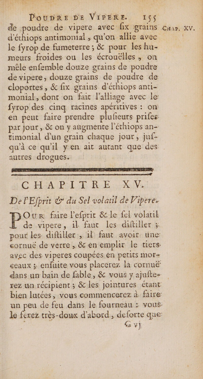 d'éthiops antimonial ; qu’on allie avec le fyrop de fumeterre ; &amp; pour les hu- meurs froides ou les écrouclles ; on mêle enfemble douze grains de poudre de vipere, douze grains de poudre de cloportes, &amp; fix grains d’éthiops anti- monial, dont on fait l'alliage avec le fyrop des cinq racines apéritives : on en peut faire prendre plufeurs prifes par jour , &amp; on y augmente l’éthiops an- timonial d’un grain chaque jour, juf- autres drogues. CH PL RE Xe De lEfprit © du Sel volatl de Vipere. Our faire l’efprit &amp; le fel volatil de vipere, il faut les diftilier ; pour les diftiller il faut avoir une: cornué de verre, &amp; en emplr le tiers avec des viperes coupées en petits mor- eaux x enfuite vous placerez la cornuë dans un bain de fable, &amp; vous ÿ ajuftes rez un récipient ; &amp; les jointures étant y,