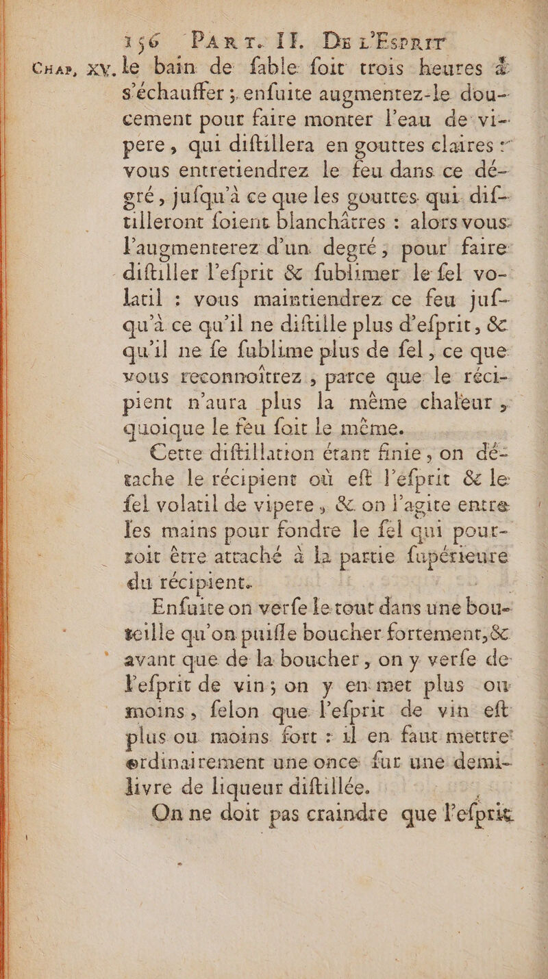 L s'échauffer ; enfuite augmentez-le dou- cement pour faire monter l’eau de vi- pere, qui diftillera en gouttes claires :” vous entretiendrez le feu dans ce dé- gré; jufqu'à à ce que les gouttes qui. dif- tilleront foient blanchâtres : alors vous: Faugmenterez d’un degré, pour faire difüller l'efprit &amp; fublimer le fel vo- lail : : vous maintiendrez ce feu juf- qu'à ce qu'il ne difille plus d’efprit, &amp; qu'il ne fe fublime plus de fel, ce que vous reconnoitrez , parce que se réci- pient n'aura plus je même chaleur . quoique le fèu foit le même. Cette diftillatton étant finie, on dé- tache le récipient où eft l'efprit &amp; le: {el volatil de vipere, &amp; on l’agire entre les mains pour fondre le fel qui pour- roit être attaché à la partie fapérieure du récipient. Enfuite on verfe le tout dans une bou tcille qu'on puifle boucher fortemenr,&amp; avant que de la boucher , on y verfe de: Pefprit de vin; on y en met plus où moins, felon que lefprit de vin eft plus où moins. fort : 4l en faut mettre: ærdinairement une once fur une demi- livre de liqueur diftillée. se ne doit pas craindre que Pefpris