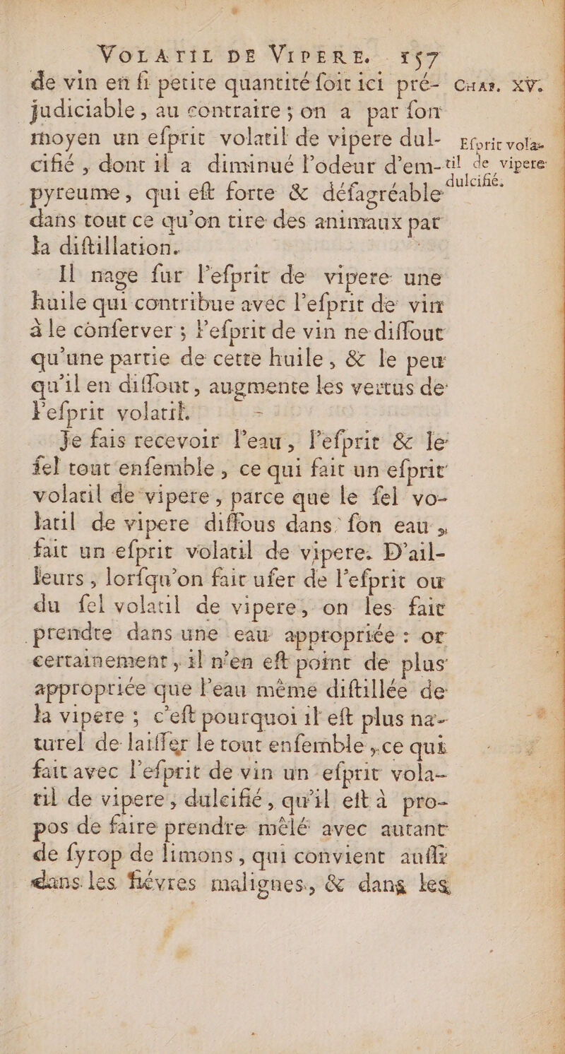 + VoLATIL DE VIPERE. x$7 ; de vin en fi petite quantité foitici pré- Cuar. x. judiciable , au contraire ; on à par fon | moyen un efprit volatil de vipere dul- Efbrie x cifié , dont 1l a diminué l'odeur d’em-til de vipere à F 3 ulcifñé. pyreume, qui eft forte &amp; défagréable dans tout ce qu’on tire des animaux pat Ha diftillation. Il nage fur Pefprir de vipere une huile qui contribue avec l’efprit de vin à le conferver ; Fefprit de vin ne diffout qu'une partie de cette huile, &amp; le peu qu'il en diffout, augmente Les vertus de: Fefprit volatit. - | Je fais recevoir l’eau, lefprit &amp; le fe) tout enfemble, ce qui fait un efprit volaril de vipere, parce que le fel vo- laril de vipere diffous dans fon eau , fait un efprit volatil de vipere. D'ail- leurs , lorfqun’on fair ufer de lefprit ow du fel volaul de vipere, on les fair prendre dans une eau appropriée : or A certainement , 1] n'en eft point de plus appropriée que leau même diftillée de ha vipere ; c’eft pourquoi il eft plus nz- 4 turel de laffer le tout enfemble ,.ce qui 2 fait avec l’efprit de vin un efprit vola- til de vipere, dulcifié, qu’il eit à pro- os de faire prendre mêlé avec autant de fyrop de limons, qui convient aufx dans les fiévres malignes, &amp; dans Les