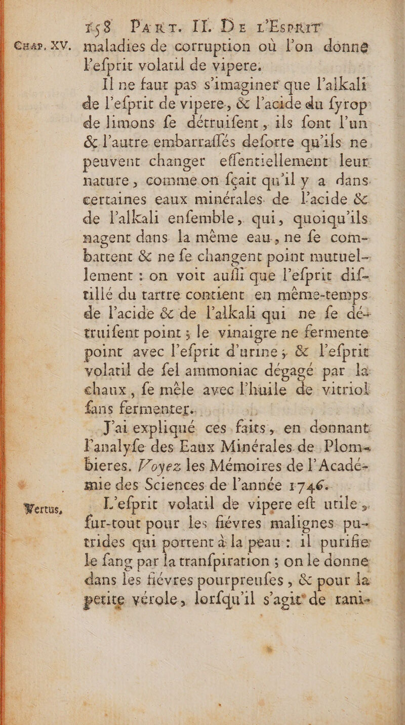 | Wertus, 58 Panr. IL De r'Esre. lefprit volaril de vipere. Il ne faur pas s’imaginer que l’aikali de limons fe détruifent. ils font l’un peuvent changer effentiellement: leur certaines eaux minérales. de l'acide &amp; de l’alkali enfemble, qui, quoiqu'ils nagent dans la même eau, ne fe com- battent &amp; ne fe changent point mutuel lement : on voit auili que l’efprit dif- tillé du tartre contient en même-temps de l'acide &amp; de l’alkah qui ne fe dé: truifent point ; le vinaig point avec l’efprit d'urine; &amp; l'efprit volatil de fel ammoniac dégagé par la chaux, fe mêle avec l'huile de vitriok fans fermenter. : hs | J'ai expliqué ces faits, en donnant: Fanalyfe des Eaux Minérales de Plom Dieres. J’oyez les Mémoires de l’Acadé- mie des Sciences de l’année 1746: . L'efprit volarl de vipere eft utile. fur-tout pour les fiévres malignes. pu- trides qui portent à la peau: 1l purifie le fang par la tranfpiration ; on le donne dans les fiévres pourpreufes , &amp; pour la