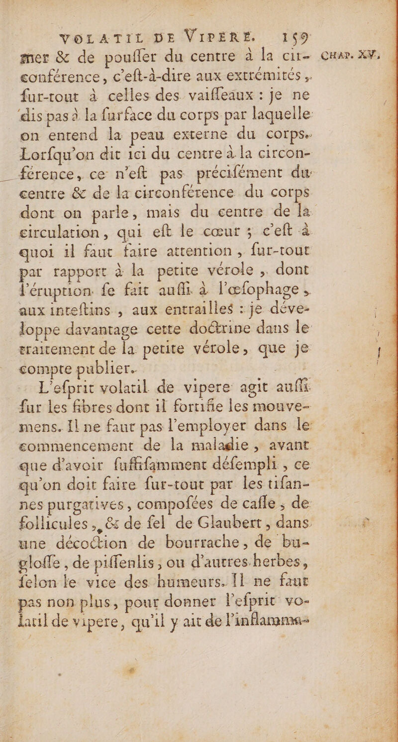 mer &amp; de poufler du centre à la cire conférence, c’eft-à-dire aux extrémités fur-tout à celles des vaifleaux : je ne dis pas à la furface du corps par laquelle on entend la peau externe du corps. Lorfqu’on dit 1ci du centre à la circon- centre &amp; de la circonférence du corps circulation, qui eft le cœur ; c’eft à. quoi il faut faire attention , fur-tout par rapport à la petite vérole , dont léruption fe fut aufli à l’œfophage , aux inteftins , aux entrailles : je déve- loppe davantage cette doctrine dans le eraitement de la petite vérole, que je compte publier. BA CN L'efprit volatil de vipere agit auf fur les fbres dont il forniñie les mouve- commencement de la maladie , avant que d'avoir fuffifamment défempli , ce CHar. XV, nes purgatives, compofces de cafle ; de follicules ,, &amp; de fel de Glaubert, dans une décoction de bourrache, de bu- gloffe , de piffenlis , ou d’autres-herbes, felon le vice des humeurs. Il ne faur pas non plus, pour donner l'efprit vo- lauil de vipere, qu'il y ait de l’inflamme