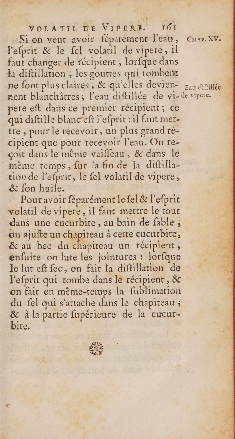 Et V0 À Di vé VOLATIL DE VIPDERÉ 161 - Si on veut avoir féparément l'eau, Car. XV. lefprit &amp; le fel volatil de vipere, il faut changer de récipient , lorfque dans h diftillation ; les gouttes qui tombent : ne font plus claires, &amp; qu’elles devien- pau dinittée | nent blanchâtres; l’eau diftillée de vi-devipae pere eft dans ce prenuer récipient ; ce qui diftille blanc’eft l’efprit : il faut met- tre , pour Le recevoir, un plus grand ré- cipient que pour recevoir l’eau. On re- çoit dans le même vaifleau, &amp; dans le même temps, fur la fin de la diftiila- tion de lefprit, ke fel volatil de vigere, &amp; fon huile. Pour avoir féparément le fel &amp; l’efprit volatil de vipere, 1l fant mettre le tout dans une cucurbite , au bain de fable ; on ajufte un chapiteau à cette cucurbite, A &amp; au bec du RE Micéau un récipient ; ta énfuite on lute les jointures : lorfque 17100 le lut eft fec, on fait la diftillation de Pefprit qui tombe dans le récipient, &amp; on fait en mème-temps la fublimation du fel qui s'attache dans le chapiteau ; &amp; à la partie fupérieure de la cucur- bite.