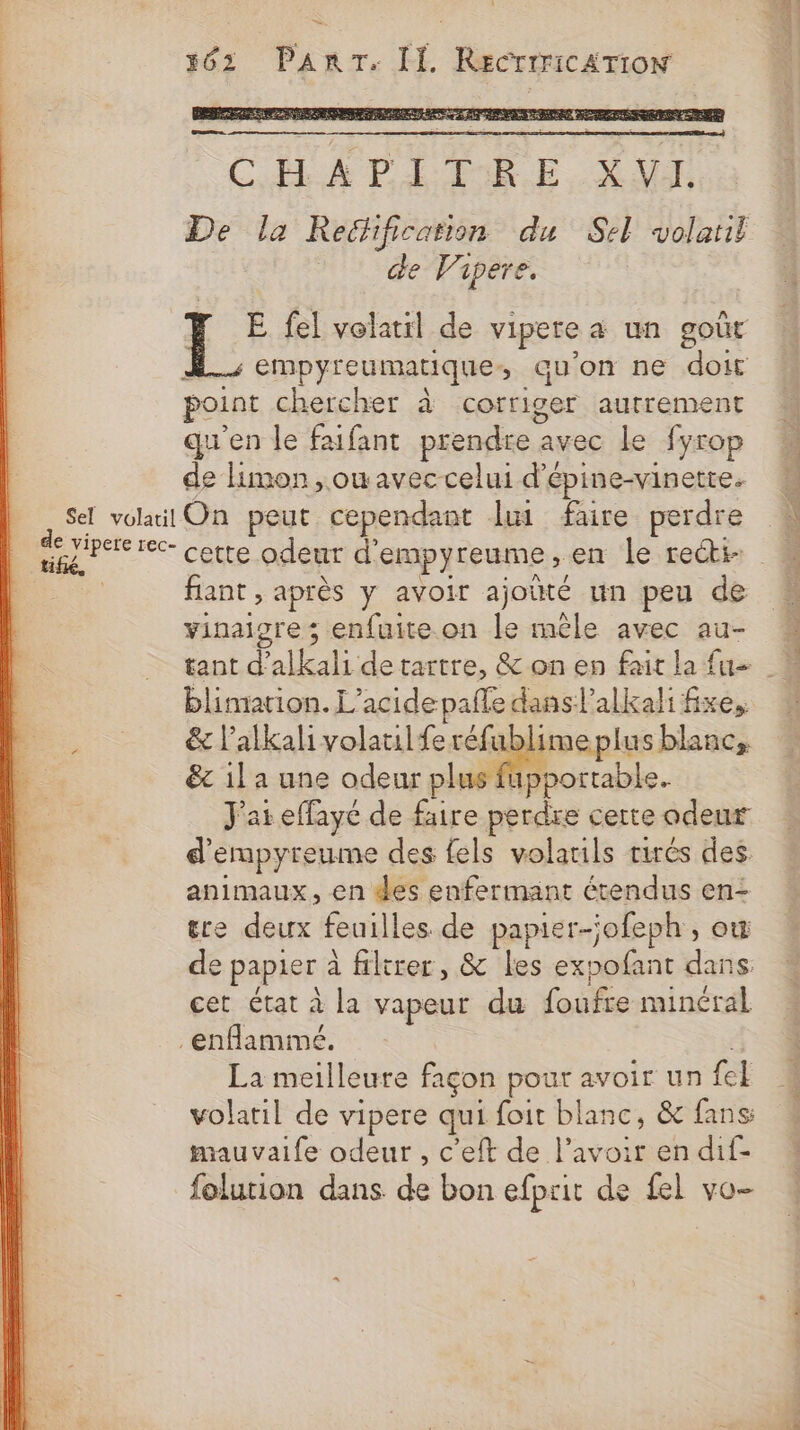 Sel volatil de vipere rec- tif, à 363 PanrT. II RECTITICATION CHAPITRE XVI De la Rechification du Sel volatii de Vapere. 1 fel volatil de vipere à un goût À. empyreumatique, qu'on ne doit point chercher à corriger autrement qu'en le faifant prendre avec le fyrop de Hmon, owavec celui d'épine-vinetre. On peut cependant lui faire perdre cette odeur d'empyreume,en le recti- fiant , après y avoir ajoüté un peu de vinaigre ; enfuite.on le mêle avec au- blimiation. L’acide pale dans ’alkali fixe, &amp; l’alkali volaulferéfublimeplus blanc, &amp; il a une odeur plus fupportable. J'at effaye de faire perdre certe odeur d’empyreume des {els volatils tirés des. animaux, en des enfermant étendus en- ere deux feuilles de papier-jofeph , ow de papier à filtrer, &amp; les expofant dans. cet état à la vapeur du foufre minéral La meilleure façon pour avoir un {el volatil de vipere qui foit blanc, &amp; fans: mauvaife odeur, c’eft de l'avoir en dif- folurion dans de bon efprit de {el vo-