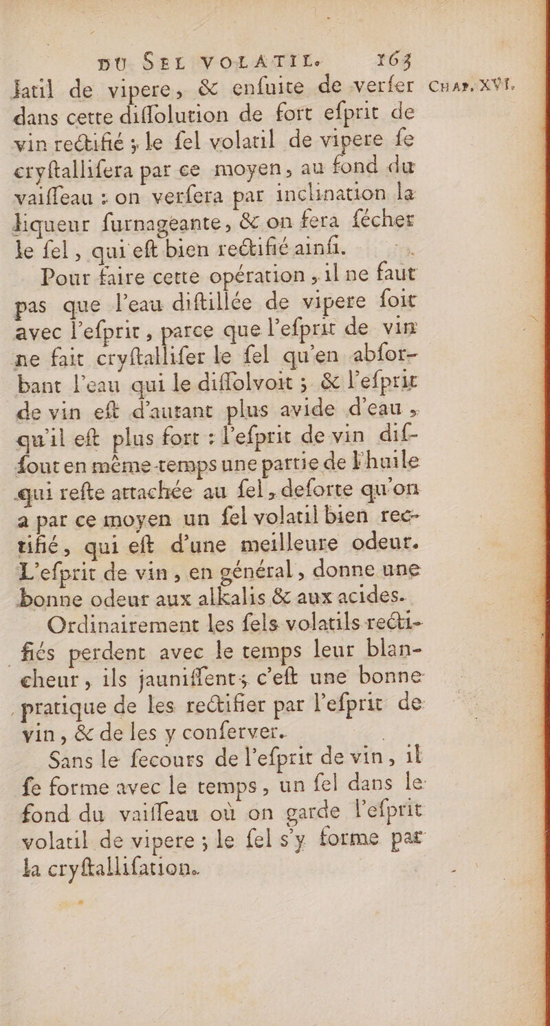 dans cette diflolution de fort efprit de vin rectifé ; le fel volatil de vipere fe cryftallifera par ce moyen, au fond du vaiffeau : on verfera par inclination læ Hiqueur furnagéante, &amp; on fera fécher le fel, quieft bien retifié ainfi. Pour faire cette opération ,1l ne faut pas que l’eau diftillée de vipere foit avec l’efprit, parce que l’efprit de vin ne fait cryftallifer le fel qu'en abfor- bant l’eau qui le diflolvoit ; &amp; l’efprir de vin eft d'autant plus avide d’eau , qu'il eft plus fort : l'efprit de vin dif- out en même-remps une partie de l'huile qui refke attachée au fel , deforte qu'on a par ce moyen un fel volauil bien rec- tifié, qui eft d’une meilleure odeur. L'efprit de vin, en général , donne une bonne odeur aux alkalis &amp; aux acides. Ordinairement les fels volatils rect1- fiés perdent avec le temps leur blan- vin, &amp; de les y conferver. Sans le fecours de Pefprit de vin, il fond du vaiffleau où on garde lefprit volatil de vipere ; le fel s’y forme par la cryftallifation.