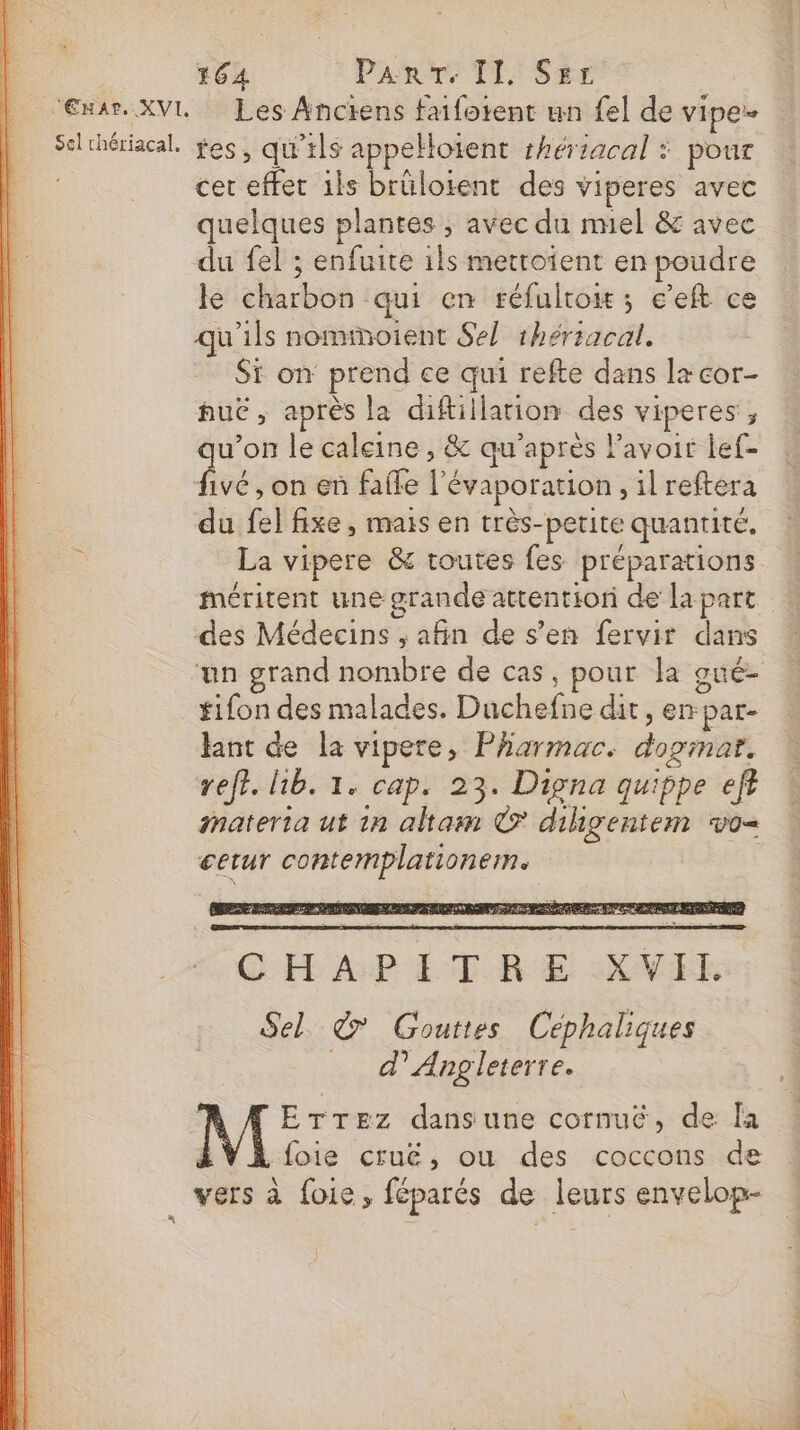 ‘Enar. XVL Les Anciens faiforent un fel de VIpe’ Selthériacal. fes, qu’ils appelloïent shériacal : pour cer effet 1ls brülorent des viperes avec quelques plantes ; avec du nel &amp; avec du fel ; enfuite ils metroient en poudre le charbon qui en réfultow ; e’eft ce qu’ils nominoient Sel 1hériacal. Si on prend ce qui refte dans lzcor- nue, après la diftillarion des viperes, u’on le caleine , &amp; qu'après Pavoir lef- due , on en faile l'évaporation , il reftera du fel fixe, mais en très-petite quantité. La vipere &amp; routes fes préparations méritent une grande attention de la part des Médecins , afin de s’en fervir dans un grand nombre de cas, pour la gué- tifon des malades. Duchefne dit, enpar- ant de la vipere, Pharmac. dopmar. reff. h1b. 1. cap. 23. Dipna quippe eff materia ut 1n altam © dihgentem vo= cerur contemplationem. Sn, CHAPITRE XVIL Sel. &amp;' Gouttes Céphaliques _ d'Angleterre. ErTez dansune cornué, de [a LVAfoie cruë, ou des coccons de : vers à foie, féparés de leurs envelop- à |