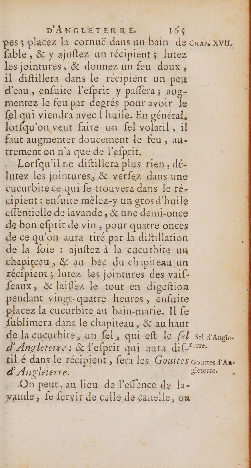 es ; placez la cornuë dans un bain de cxare xviz, fable , &amp; y ajuftez un récipient; lutez les jointures, &amp; donnez un feu doux, il diftillera dans le récipient un peu d’eau, enfuite l’efprit y pallera; aug- mentez le feu par degrés pour avoir Île fel qui viendra avec | huile. En général, lorfqu’on veut faire un fel volaril , il faut augmenter doucement le feu, au- trement on n'a que de l’efprit. Lorfqu'ilre diftillera plus rien, dé- lutez les jointures, &amp; verfez dans une cucurbite ce qui fe trouvera dans le ré- ciplent : enfuite mêlez-y un gros d'huile effentielle de lavande, &amp; une demi-once de bon efprit de vin , pour quatre onces de ce qu'on aura tiré par la diftillation de la foie : ajuftez à la cücurbite un chapiçeau , &amp; au bec du chapiteau un sécipient ; lutez les jointures des vaif- feaux, &amp; laillez le tout en digeftion pendant vingt-quatre heures, enfuite placez la cucurbite au bain-marie. Il fe fublimera dans le chapiteau, &amp; au haut de Ja cucurbire, un fel, qui eft Lle.fel set q'Angte. d'Angleterre: &amp; Vefprit qui aura diff til.é dans le récipient , fera les Gouttes Gourresd'An- d'Angleterre. gleterre, On peut, au lieu de l’efince de la- yande, fe fervir de celle de canelle, ou