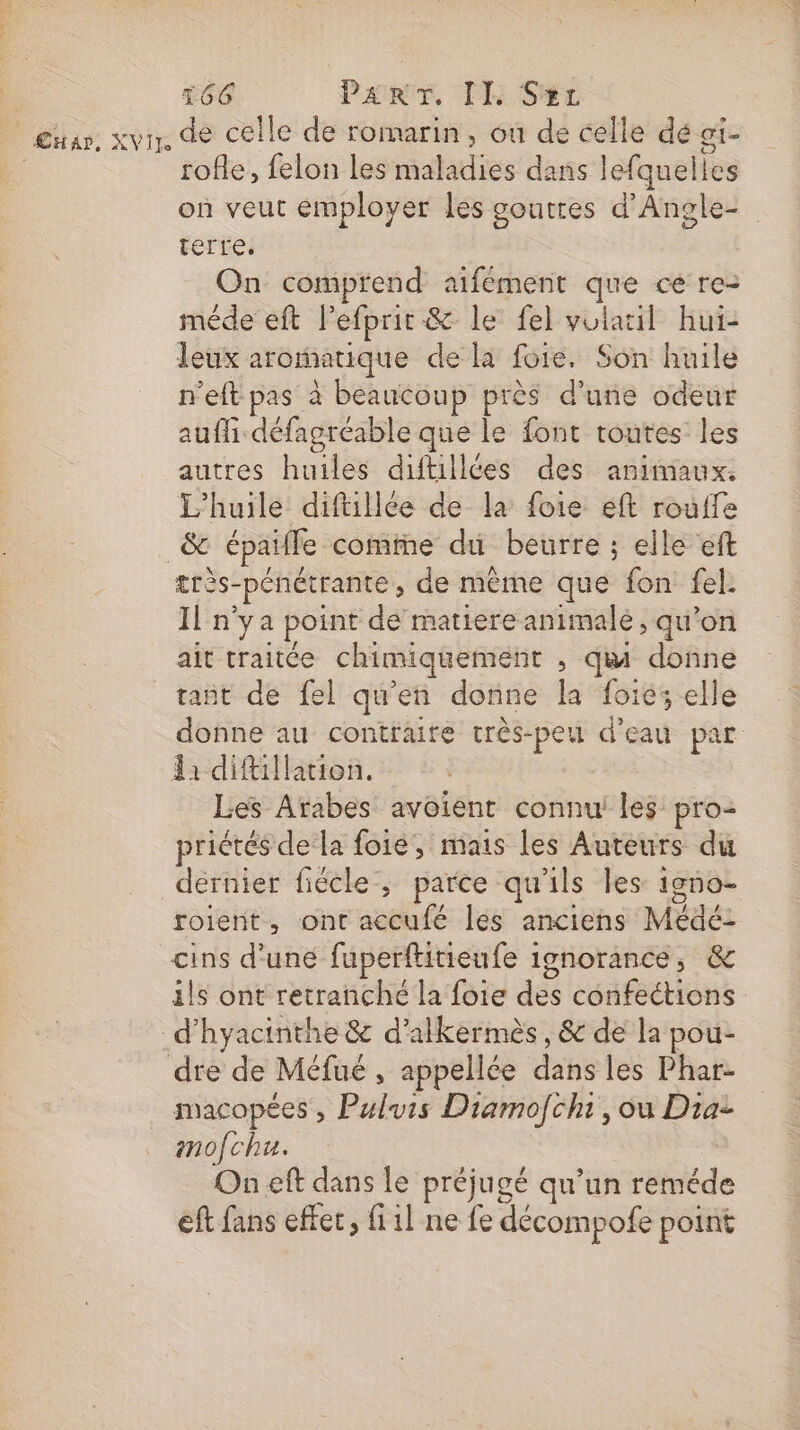 Shan, XVir, de celle de romarin, ou de celle dé oi- rofle, felon les maladies dans lefquelles on veut employer les gouttes d'Angle- terre. On comprend aifement que ce re- méde eft l'efprit &amp; le fel volauil hui- leux aromatique de la foie. Son huile n'eft pas à beaucoup près d’une odeur auffi défagréable que le font toutes les autres huiles diftillées des animaux. L'huile diftillée de la foie éft rouffe &amp; épaifle comiïne du beurre : elle eft très- -pénétrante, de même que fon fel. Il n'ya point de matiere animale, qu’on ait traitée chimiquement , qu donne rañt de fel qu’en donne la foiés elle donne au contraire très-peu d’eau par da diftillation. Les Arabes avoient connu les pro- priétés de la foie, mais les Auteurs du dernier fiécle, parce qu'ils les igno- roient., ont accufé les anciens Médé: ins d'uné fuperftitieufe ignorance, &amp; ils ont retranché la foie des confections _d’hyacinthe &amp; d’alkermès, &amp; de la pou- dre de Méfué , appellée dans les Phar- macopées , Puluis Diamofchi, ou Dia imofcha. On eft dans le préjugé qu’un reméde eft fans effet, fiil ne fe décompofe point