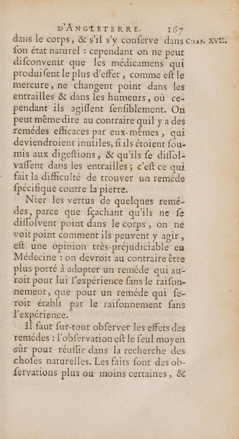 dans le corps, &amp; s'1l s’y conferve dans cuan XVE {on état naturel : cependant on ne peut difconvenir que les médicamens qui produifent le plus d’effer, comme eft le mercure, ne changent point dans les entrailles &amp; dans les humeurs, où ce- pendant ils agiflent fenfiblement. On peut même dire au contraire quil y a des remédes efficaces par eux-mêmes , qui deviendroient inutiles, fils étoient fou- mis aux digeftions, &amp; qu'ils fe diffol- vaflent dans les entrailles; c’eft ce qui fait la difficulté de trouver un reméde Apécifique contre la piètre, Nier les vertus de quelques remé- des, parce que fçachant qu'ils ne fe diffolvent point dans le corps, on ne voit point comment ils peuvent y agir, ef une opinion très-préjudiciable en Médecine : on devroit au contraire être plus porté à adopter un reméde qui au- roit pour lui l’expérience fans le raifon- nement, que pour un reméde qui fe- roit établi par le raifonnement fans l'expérience. 11 faut fut-tout obferver les effets des remédes : l'obfervation eft Le feul moyen sûr pour réuflir dans la recherche des chofes naturelles, Les faits font des ob- fervations plus ou moins certaines, &amp;