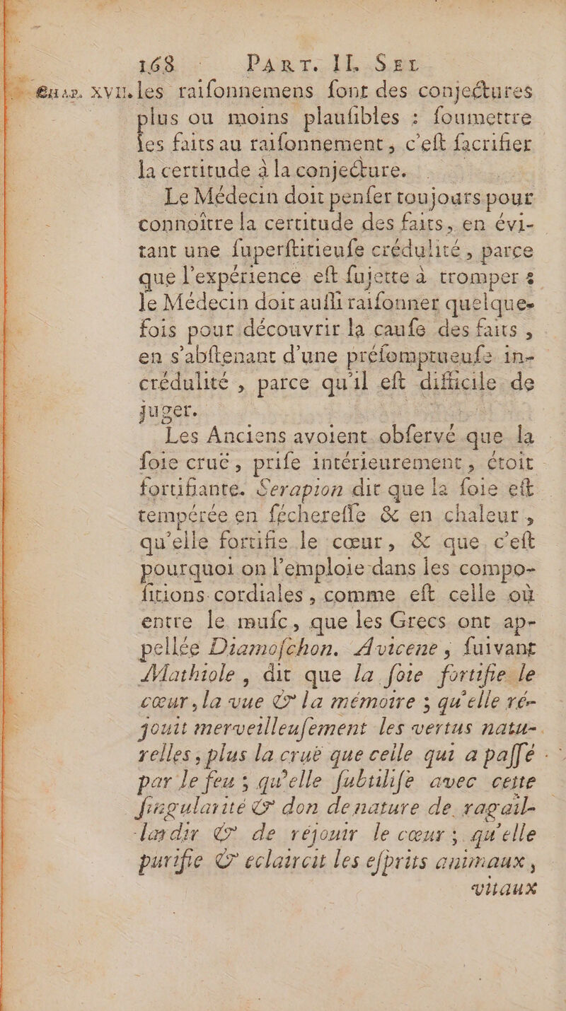 1 ne Past: lil.SEr |: | Eur. XVI les raifonnemens font des conjeétures | lus ou moins plaufbles : foumettre s faits au raifonnement , c'eft facrifier la certitude à la conjecture. el Le Médecin doit penfer toujours pour : connoître la certitude des faits, en évi- tant une fuperftitienfe crédul ité , parce que expérience eft fujette à tromper 3 le Médecin doit aufli raifonner quelque fois pour découvrir la caufe des faits , en s’abftenant d'une préfomptueufs : hi crédulité , parce qu'il eft sise de juger. Les Anciens avoient ablaris que L foie crue, prife intérienrément ; Étoit fortifante. Serapion dit que le foie eft temperée en fécherefle &amp; en chaleur, qu'elle foruifie le cœur, &amp; que. c’eft pourquoi on l’emploie dans les compo- fitions. cordiales , comme eft celle où entre le mufc, que les Grecs ont ap- pellée Diamofchon. Avicene ; fuivant Aathiole, dit que la fote foruife le cœur, la vue © la mémoire 3 qu'elle ré- jouit merveilleufement les vertus natu-. relles , plus la cruë que ceile qui a palfé : par le feu ; gwelle fubulife avec cette frsgularié&amp; don denature de. ragail- dedir © de réjouir le cœur ; qu'elle purifie © eclairet les efprits animaux vaux