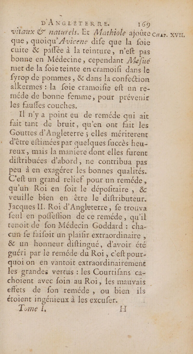 viianux © naturels. Et Mathiole ajoûte Car, KVIL, que , quoiqu'Avicene dife que la foie cuite &amp; pañlée à la teinture, n’eft pas bonne en Médecine, cependant Akjue met de la foieteinte encramoifi dans le fyrop de pommes, &amp; dans la confection alkermes : la foie cramoifie eft un re- méde de bonne femme, pour prévenir les faufles couches. Il n'ya point eu de reméde qui ait fait tant de bruit, qu'en ont fait les Gouttes d'Angleterre ; elles mériterent d'être eftimées par quelques fuccès heu- reux, mais la maniere dont elles furent diftribuées d’abord, ne contribua pas peu à en exagérer les bonnes qualités. C'eft un grand relief pour un reméde , qu'un Roi en foir le dépofitaire , &amp; veuille bien en être le diftributeur. Yacques IT. Roi d'Angleterre, fe trouva feul en poflefion de ce reméde, qu’il tenoit de fon Médecin Goddard : cha- cun fe faifoit un plaifir extraordinaire , &amp; un honneur diftingué, d’avoir été guéri par le reméde du Roi , c'eft pour- quoi on en vantoit extraordinairement les grandes vertus : les Courtifans ca- choient avec foin au Roi, les mauvais effets de fon reméde , ou bien ils étoient ingénieux à les excufer. Ho Fi