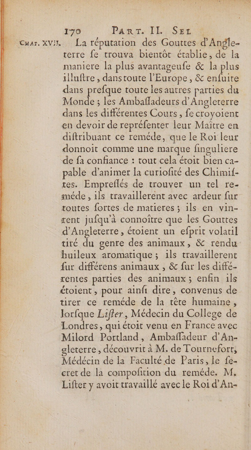 Car, XVII La réputation des Gouttes d’Angle- terre {e trouva bientot établie, de la maniere la plus avantageufe &amp; la plus illuftre , dans toute l'Europe , &amp; enfuite Monde ; les Ambafladeurs d'Angleterre dans les différentes Cours, fe croyoient en devoir de repréfenter leur Maitre en diftribuant ce reméde, que le Ror leur donnoit comme une marque finguliere de fa confiance : tout cela étoit bien ca- pable d’animer la curiofité des Chimif- tes. Empreflés de trouver un tel re- méde , ils travaillerent avec ardeur fur toutes fortes de matieres ; 1ls en vin- gent jufqu'à connoître que les Gouttes tiré du genre des animaux, &amp; rendu buileux aromatique ; ils travaillerent fur différens animaux , &amp; fur les diffe- rentes parties des animaux ; enfin ils étoient, pour ainfi dire, convenus de tirer ce reméde de la tète humaine, Jorfque Liffer, Médecin du College de Londres, qui étoit venu en France avec Milord Portland, Ambaffladeur d’An- leterre , découvrit à M. de Tournefort, Médécin de la Faculté de Paris, le fe- cet de la compofition du reméde. M. Lifter y avoit travaillé avec le Roi d’An-