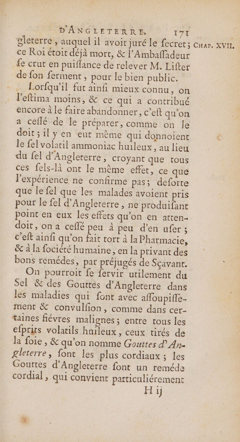 D'ÂANGLETERRE. gi de gleterre, auquel il avoit juré le fecrer; cnar. xvir, ce Roï étoit déjà mort, &amp; l’Ambafladeur fe crut en puiflance de relever M. Lifter de fon ferment , pour le bien public. Lorfqu’il fut ainfi mieux connu, on leftima moins, &amp; ce qui à contribué encore à le faire abandonner, c’eft qu'on a ceflé de le préparer, comme on le doit ;ily en eut même qui donnoient &lt; le fel volatil ammoniac huileux , au lieu du fel d’Angleterre, croyant que tous ces fels-Ià ont le même effet, ce que l'expérience ne confirme pas; deforte que le fel que les malades avoient pris pour le fel d'Angleterre &gt; ne produifant point en eux les effets qu'on en atten- doit, on a ceflé peu à peu d’en ufer ; c'eft ainfi qu’on fait tort à la Pharmacie, &amp; à la fociété humaine, en la privant des bons remédes, par préjugés de Sçavanr. On pourroit fe {ervir urilement du Sel &amp; des Gouttés d'Angleterre dans les maladies qui font avec affoupiffe- ment &amp; convulfion , comme dans cer- taines fiévres malignes ; entre tous les efprus volatils huileux , ceux tirés de Ja foie, &amp; qu'on nomme Gouttes d An gleterre, font les plus cordiaux ; Les Gouttes d'Angleterre font un reméde cordial , qui convient particuliérement Hi
