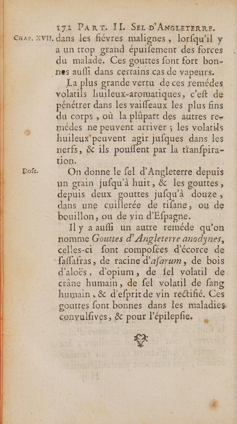 IS os UT. SONT RP is Re RD PTS tt A. A à om A PR RD 22 a it dl Rhin RÉ 2 128 LS tt LE ca CARS A es 2. gs. ee Te TRE pair F s + a M dCi + vas ES | x72 PART. II. SEL D'ANGIETERRE. auntrop grand épuifement des forces du ide Ces gouttes font fort bon- La plus grande vertu de ces remédes volatils huileux-aromatiques, c’eft de pénétrer dans les vaiffeaux les plus fins du corps , où la plüpatt des autres re= médes ne peuvent arriver ; les volatds huileux'peuvent agir jufques dans les nerfs, &amp; ils pouflent par la tranfpira- tion. On donne le fel d'Angleterre depuis un grain jufqu'à huit, &amp; les gouttes, depuis deux gouttes jufqu'à douze, dans une RARE de tifane, ou de bouillon , ou de vin d'Efpagne. Il y aaufhi un autre reméde qu’on nomme Gouttes d'Angleterre anodynes, celles-ci font compofées d'écorce de faffafras, de racine d’afarum, de bois d'aloës , d'opium, de fel volaril de. crâne humain, de fel volatil de fang humain , &amp; d’efprit de vin rectifié. Cés gouttes font bonnes dans les maladies, convulfives, &amp; pour l’épilepfie. ce