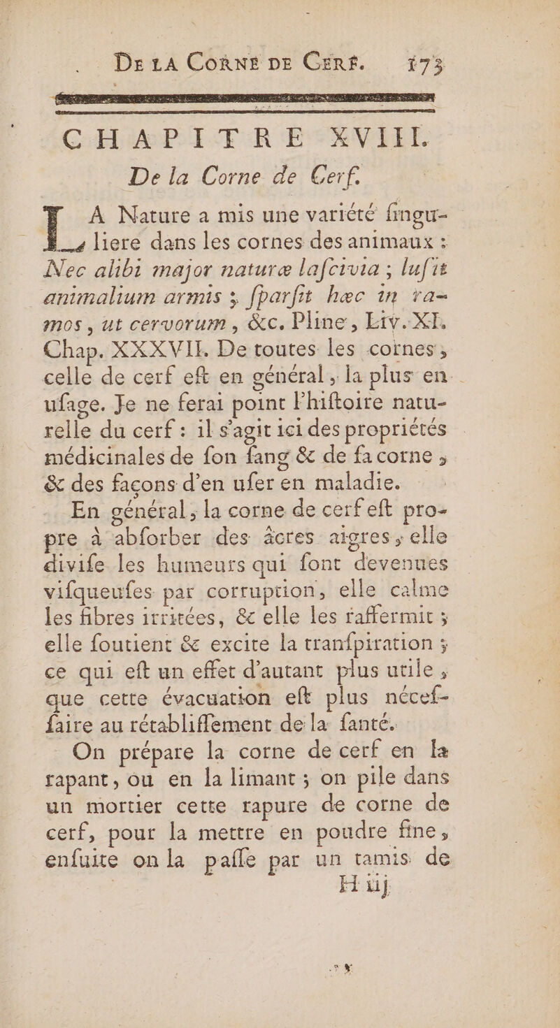 CHAPITRE XVIEL De la Corne de Cerf. À Nature a mis une variété fmgu- liere dans les cornes des animaux : Nec akbi major naturæ lafcivia ; lufit animalium armis 3 fparfit hæc 1n ra- mos , ut cervorum, &amp;c. Pline, Etv. XX, Chap. XXXVIT. De toutes les cornes, celle de cerf eft en général, la plus en. ufage. Je ne ferai point Fhiftoire natu- relle du cerf : il s’agit 1ci des propriétés médicinales de fon fang &amp; de facorne , &amp; des façons d’en ufer en maladie. En général ; la corne de cerf eft pro- pre à abforber des âcres aigres ; elle divife les humeurs qui font devenues vifqueufes par corruption, elle calme les fibres irritées, &amp; elle les raffermit ; elle foutient &amp; excite la tranfpiration ; ce qui eft un effet d'autant plus utile , que cette évacuation ef plus nécef- faire au rétabliffement de la fanté. On prépare la corne de cerf en a fapant, ou en Ja limant ; on pile dans un mortier cette rapure de corne de cerf, pour la mettre en poudre fine, enfuite onla pafle par un tamis de