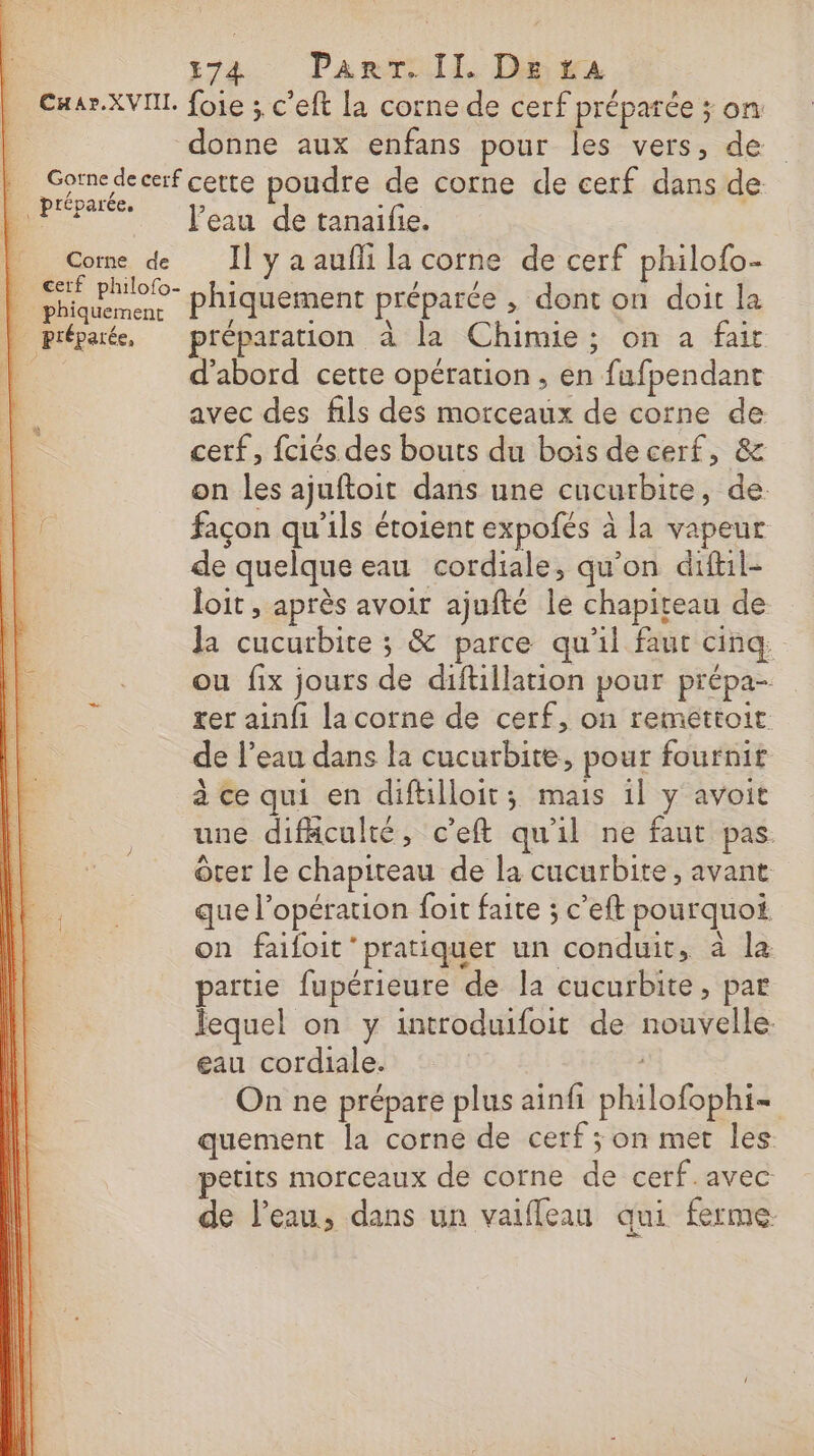 CHar.XVIII. _ préparée. Corne de cerf philofo- | phiquement È préparée, 274. Panraill, Dita foie ; c’eft la corne de cerf préparée ; on donne aux enfans pour les vers, de Peau de tanaifie. Il y a aufli la corne de cerf philofo- phiquement préparée , dont on doit la préparation à la Chimie; on a fait d'abord cette opération , en fufpendant avec des fils des morceaux de corne de cerf, fciés des bouts du bois de cerf, &amp; on les ajuftoit dans une cucurbite, de. façon qu’ils étoient expofés à la vapeur de quelque eau cordiale, qu’on difil- loit , après avoir ajufté le chapiteau de Ja cucurbite ; &amp; parce qu'il faut cinq ou fix jours de diftillation pour prépa- rer ainfi la corne de cerf, on reméttoit de l’eau dans la cucurbite, pour fournit à ce qui en diftilloit; mais 1l y avoit une difäculté, c’eft qu'il ne faut pas. Ôter le chapiteau de la cucurbite , avant que l'opération foit faite ; c’eft pourquoi on faifoit ‘pratiquer un conduit, à la partie fupérieure de la cucurbite, par lequel on y introduifoit de nouvelle. eau cordiale. On ne prépare plus ainfi philofophi- quement la corne de cerf ; on met les petits morceaux de corne de cerf.avec de l’eau, dans un vaifleau qui ferme