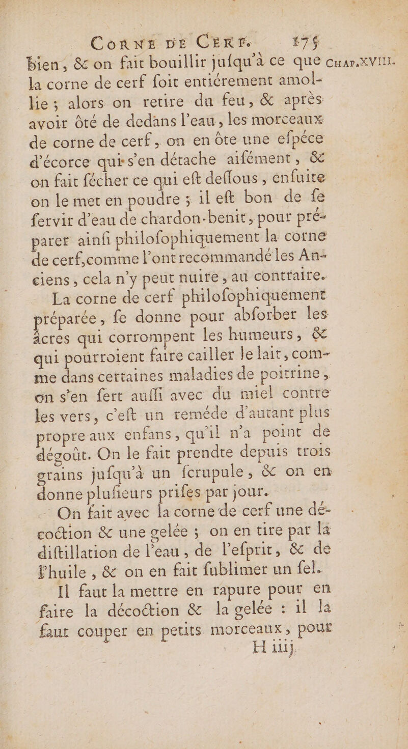ConnNE DE CEREM #7$ bien, &amp; on fait bouillir jufqu'à ce que cu ar XVIII. la corne de cerf foit entiérement amol- lie ; alors on retire du feu, &amp; après avoir Oté de dedans l’eau, les morceaux de corne de cerf, on en Ôte une efpéce d'écorce qursen détache aifément, &amp; on fait fécher ce qui eft deflous , enfuite on le met en poudre ; ileft bon de fe fervit d’eau de chardon-benit, pour pré parer ainf philofophiquement la corne de cerf,comme l’ontrecommande les An- ciens , cela n y peut nuite , au contraire. La corne de cerf philofophiquement préparée ; fe donne pour abforber les âcres qui corrompent les humeurs, &amp; qui pourroient faire cailler le lait, com- me dans certaines maladies de poitrine, on s’en fert aufli avec du miel contre les vers, c'eft un reméde d'autant plus ropre aux enfans, qu'il n'a point de dégoût. On le fait prendre depuis trois grains jufqu'à un fcrupule , &amp; on en donne plufieurs prifes par jour. On fait avec la corne de cerf une dé- coction &amp; une gelée ; on en tire pat la diftillation de l’eau , de l’efprit, &amp; de l'huile , &amp; on en fait fublimer un fel.. IL faut la mettre en rapure pouf en faire la décoétion &amp; la gelée : il là faut couper en petits morceaux, pour H iu