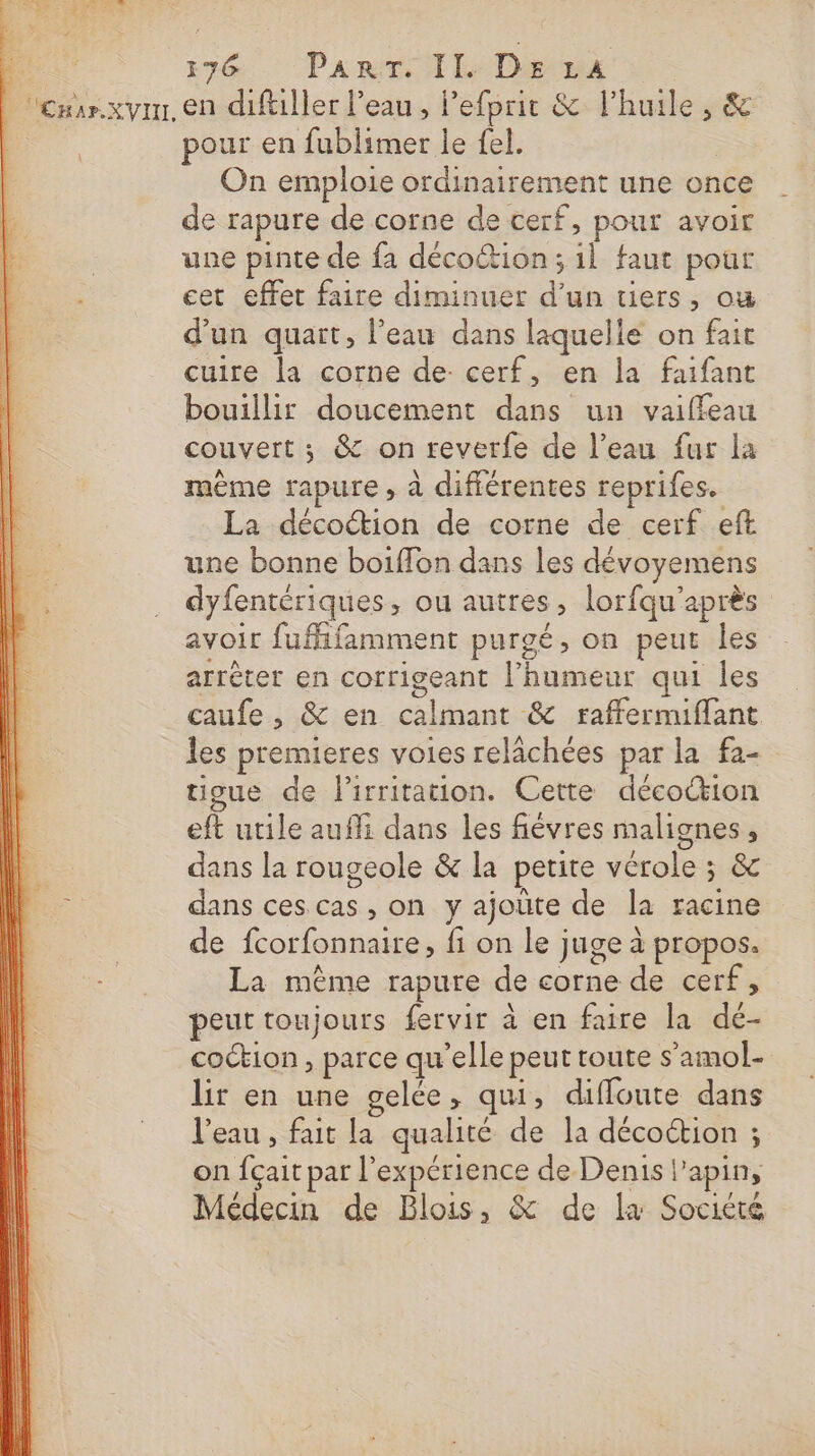 Cnar.xyin, en diftiller l’eau, Pefprit &amp; l'huile, &amp; pour en fublimer le fel. | On emploie ordinairement une once de rapure de corne de cerf, pour avoir une pinte de fa décoction ; 1l faut pour cet effet faire diminuer d’un tiers, ou d'un quart, l’eau dans laquelle on fait cuire la corne de cerf, en la faifant bouillir doucement dans un vaiffeau couvert ; &amp; on reverfe de l’eau fur la mème rapure , à différentes reprifes. La décoétion de corne de cerf eft une bonne boiffon dans les dévoyemens dyfentériques, ou autres, lorfqu'après avoir fufifamment purgé, on peut les arrêter en corrigeant l’humeur qui les caufe , &amp; en calmant &amp; raffermiflant les premieres voies relächées par la fa- tigue de lirritation. Cette déco&amp;ion eft utile aufli dans les fiévres malignes, dans la rougeole &amp; la petite vérole ; &amp; dans ces cas , on y ajoûte de la racine de fcorfonnaire, fi on le juge à propos. La même rapure de corne de cerf, peut toujours fervir à en faire la dé- coction , parce qu’elle peut route s’amol- lir en une gelée, qui, diffoute dans l’eau , fait la qualité de la décoction ; on fçait par l'expérience de Denis l’apin, Médecin de Blois, &amp; de la Société 77 r : $ 4 5 QC 2, ue fn Sud