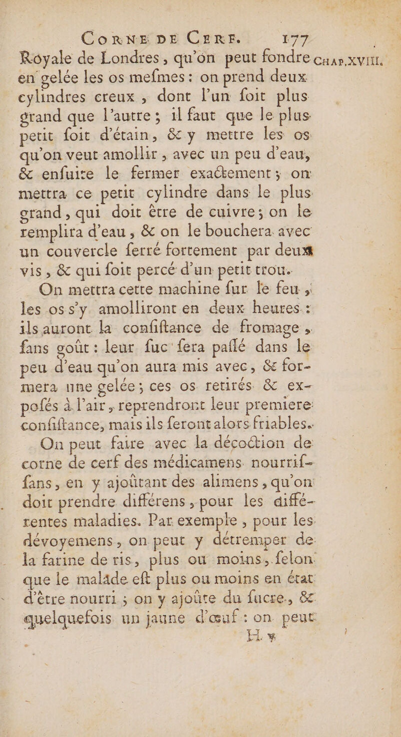 Royale de Londres, qu'on peut fondre cuar.xvinr. en gelée les os mefmes: on prend deux cylindres creux , dont l’un foit plus grand que l’autre; 1l faut que le plus petit foit d’étain, &amp;y mettre les os qu'on veut amollir , avec un peu d’eau, &amp; enfuire le fermer exatement; on: mettra ce petit cylindre dans le plus grand , qui doit être de cuivre; on le remplira d’eau, &amp; on le bouchera avec un couvercle ferré fortement par deux vis, &amp; qui foit percé d’un petit trou. On mettra cette machine fur le feu ;: les os s’y. amolliront en deux heures : ils auront la confftance de fromage , fans goût : leur fuc fera paflé dans le peu d’eau qu’on aura mis avec, &amp; for- mera une gelée; ces os. retirés &amp; ex- polés à l’air , reprendrort leur premiere: confiftance, mais ils ferontalors friables. On peut faire avec la décoction de corne de cerf des médicamens nourrif- fans, en y ajoûtant des alimens , qu'on: doit prendre différens , pour les diffe- rentes maladies. Par exemple , pour les. dévoyemens, on peut y détremper de la farine de ris, plus ou moins, .felon. que le malade eft plus ou moins en état d’être nourri ; on y ajoüte du fucre., &amp; quelquefois un jaune d'œuf: on peut EH v