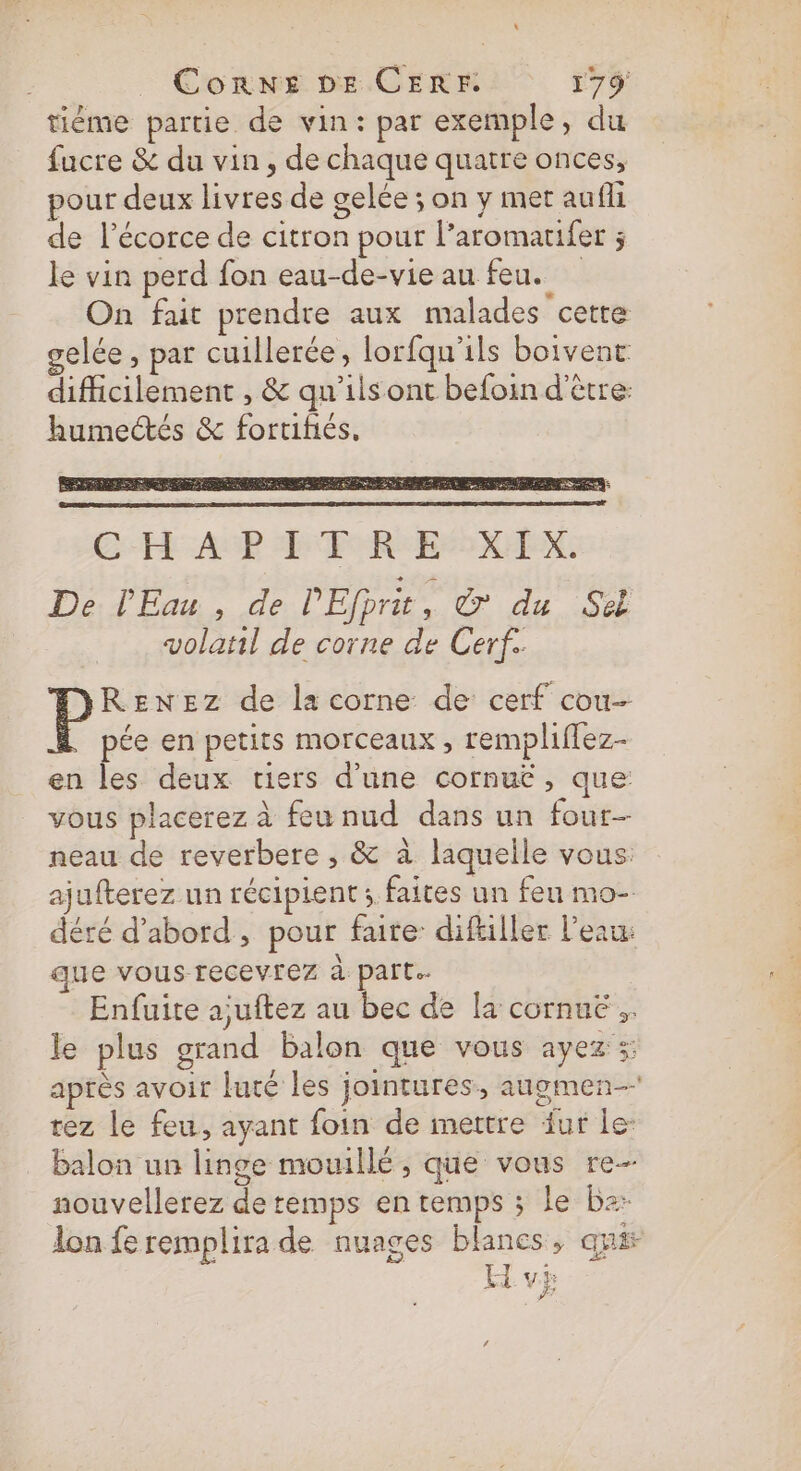 tiéme partie de vin: par exemple, du fucre &amp; du vin, de chaque quatre onces, pour deux livres de gelée ; on y met aufli de lécorce de citron pour l’aromatifer ; le vin perd fon eau-de-vie au feu. On fait prendre aux malades “cette gelée , par cuillerée, lorfqu'ils boivent difficilement , &amp; qu’ils ont befoin d'être: humectés &amp; fortihés, De PEau , de l'Efprit, &amp; du Se volatil de corne de Cerf. RENEZz de la corne de cerf cou- pée en petits morceaux , rempliffez- en les deux tiers d’une cornuëé, que vous placerez à feu nud dans un four neau de reverbere ;, &amp; à laquelle vous: ajufterez un récipient ; faites un feu mo- déré d’abord, pour faire: diftiller l’eau: que vous recevrez à part. Enfuite ajuftez au bec de la cornuë le plus grand balon que vous ayez; après avoir luté les jointures., augmen- rez le feu, ayant foin de mettre fur le: Balon un linge mouillé , que vous re- nouvellerez de temps en remps ; le ba lon fe remplira de nuages blanes, qué A vp
