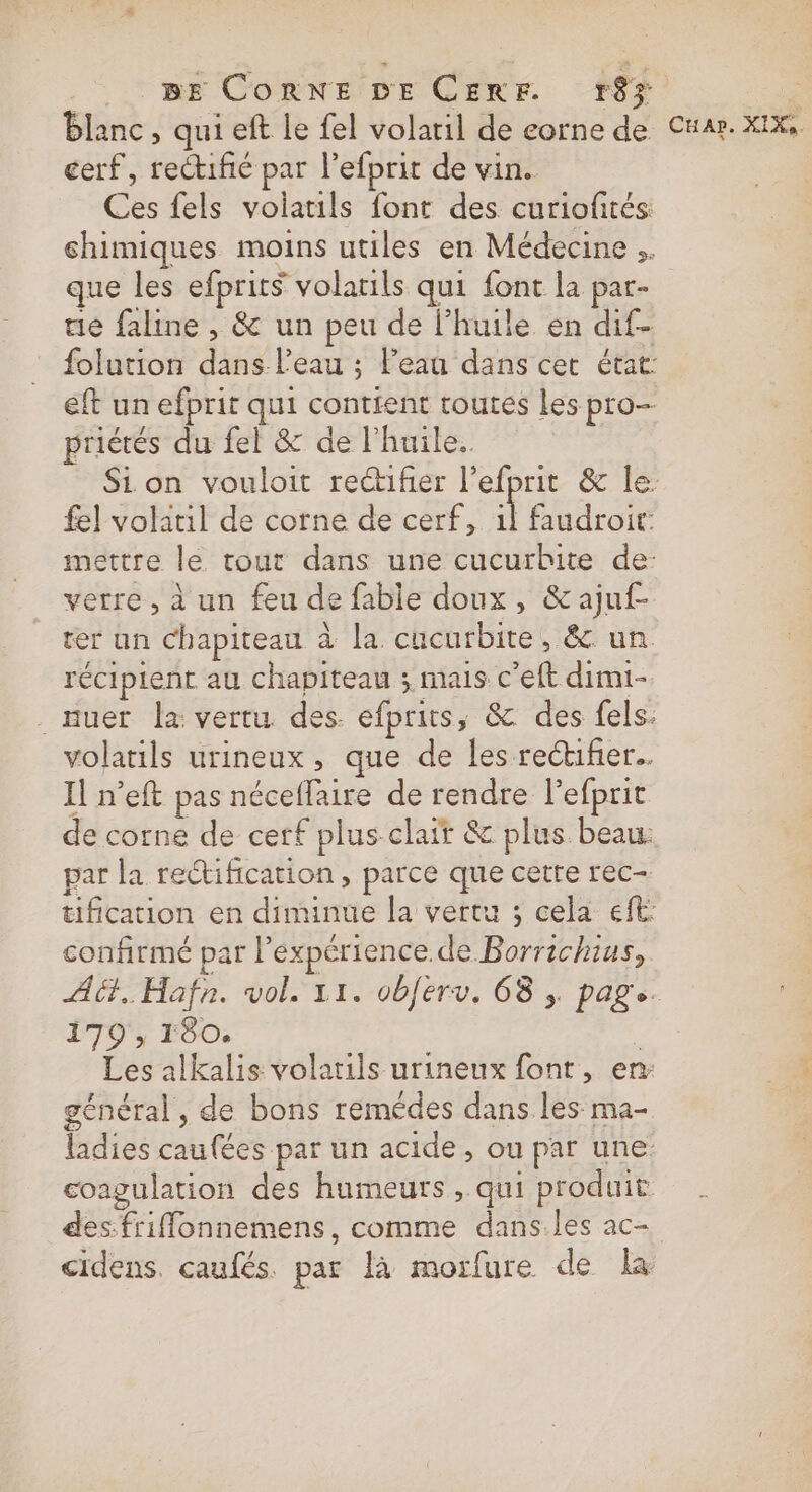 BE Corne DE CERF 18% | blanc, qui eft Le fel volatil de eorne de Cnar. xIX, cerf, rectifié par l’efprit de vin. Ces fels volatils font des curiofités chimiques moins utiles en Médecine .. que les efprits volatils qui font la par- ue faline , &amp; un peu de l’huile en dif- folution dans l'eau ; l’eau dans cer état: eft un efprit qui contient toutes les pro- priétés du fel &amp; de l'huile. Sion vouloit reifñer l’efprit &amp; le: fel volatil de corne de cerf, 1l faudroit: mettre le tout dans une cucurbite de: verre, à un feu de fable doux, &amp; ajuf- rer un chapiteau à la cucurbite, &amp; un récipient au chapiteau ; mais c’eft dimi- . auer Îa vertu. des. efprits, &amp; des fels: volatils urineux , que de les rectifier. Il n’eft pas néceffaire de rendre l’efprit de corne de cerf plus clait &amp; plus beau: par la rectification , parce que cette rec- tification en diminue la vertu ; cela eft: confirmé par l'expérience de Borrichius, A6. Hafn. vol. 11. obferv. 68 ;. page. 179, 180. f Les alkalis volarils urineux font, en: général, de bons remédes dans les ma- ladies caufées par un acide, ou par une: coagulation des humeurs , qui produit des friflonnemens, comme dans.les ac- cidens. caufés. par là morfure de la