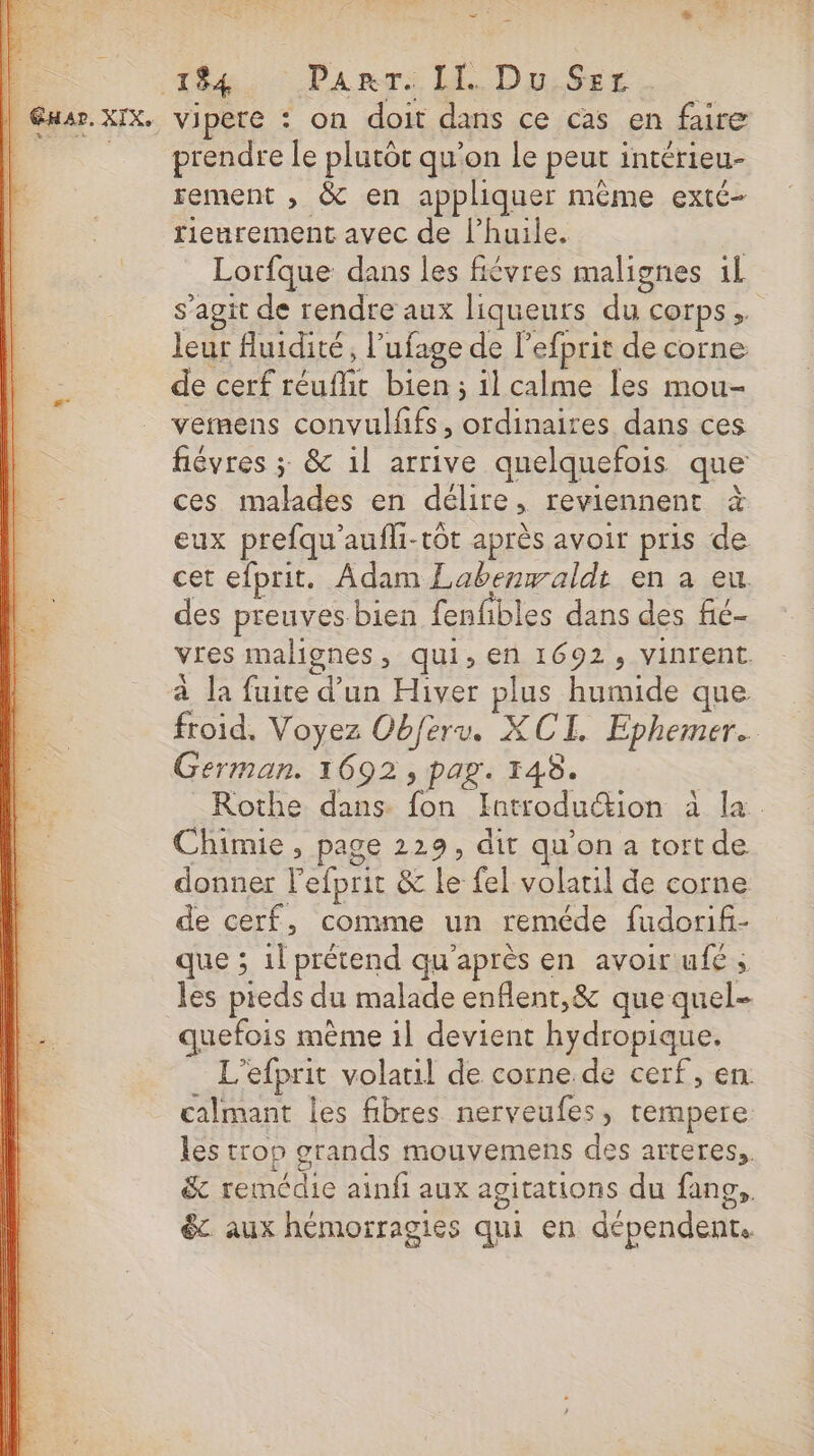 A ; “ : 194 ParrT. II. Du Set . vipere : on doit dans ce cas en faire prendre le plutôt qu’on le peut intérieu- rement , &amp; en appliquer même exté- rienrement avec de l'huile. Lorfque dans les fiévres malignes il s’agit de rendre aux liqueurs du corps, leur fluidité, l’ufage de l’efprit de corne de cerf réuflit bien ; il calme les mou- vemens convulfifs, ordinaires dans ces fiévres ; &amp; 1l arrive quelquefois que ces malades en délire, reviennent à eux prefqu'aufli-tôt après avoir pris de cet efprit. Adam Labenwaldt en a eu des preuves bien fenfbles dans des fié- vres malignes &gt; qui, en 1692, vinrent à la fuite d'un Hiver plus humide que. froid, Voyez Obferv. XCI. Ephemer.. German. 1692, pag. 148. Rothe dans fon Introduction à la. Chimie, page 229, dit qu'on a tort de donner l'efprit &amp; le fel volatil de corne de cerf, comme un reméde fudorif- que ; 1l prétend qu'après en avoir ufé ; les pieds du malade enflent,&amp; que quel- quefois mème il devient hydropique. L’efprit volatil de corne. de cerf, en: calmant les fibres nerveufes, tempere les trop grands mouvemens des arteres,, &amp; remédie ainfi aux agitations du fans, &amp;. aux hémorragies qui en dépendent.