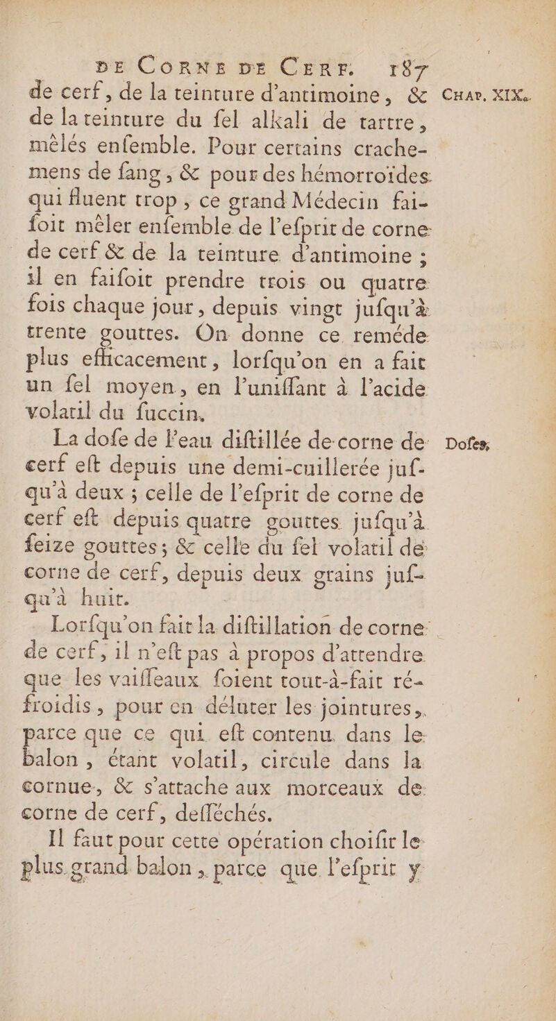 de cerf, de la teinture d’antimoine, &amp; de lateinture du fel alkali de tartre, mêlés enfemble. Pour certains crache- mens de fang, &amp; pour des hémorroïdes. qui fluent trop, ce grand Médecin fai- foit mêler enfemble de l’efprit de corne de cerf &amp; de la teinture d’antimoine ; il en faifoit prendre trois ou quatre fois chaque jour, depuis vingt jufqu'à trente gouttes. On donne ce reméde plus efhicacement , lorfqu’on en a fait un fel moyen, en l’uniffant à l'acide volaril du fuccin. La dofe de l'eau diftillée de-corne de cerf elt depuis une demi-cuillerée juf- qu'à deux ; celle de l’efprit de corne de feize gouttes; &amp; celle du fel volatil de corne de cerf, depuis deux grains juf- - qu'à huit. de cerf, il n’eft pas à propos d’atrendre PERS AP OS ATERAE que les vaifleaux foient tout-à-fait ré froidis , pour en déluter les jointures,, balon , étant volatil, circule dans la cornue, &amp; s'attache aux morceaux de: corne de cerf, defléchés. Il faut pour cette opération choifir le: plus grand balon , parce que l'efprir y Car, XIKS Dofes,