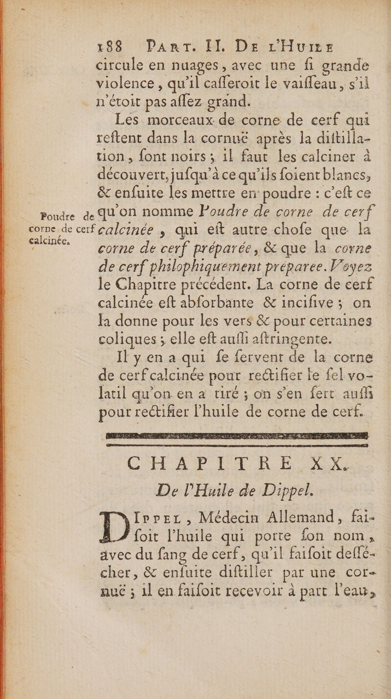 circule en nuages, avec une fi grande violence , qu'il cafferoit le vaifleau, s’il n'étoit pas aflez grand. | Les morceaux de corne de cerf qui reftent dans la cornuëé après la dittilla- tion, font noirs ; 1l faut les calciner à &amp; enfuite les mettre en poudre : c’eft ce calcinée, ‘ corne de cerf préparée, &amp; que la corne de cerf philophiquement préparee. Voyez le Chapitre précédent. La corne de cerf calcinée eft abforbante &amp; incifive ; on Ja donne pour les vers &amp; pour certaines coliques ; elle eftaufliaftringente. Il y en a qui fe fervent de la corne de cerfcalcinée pour rectifier Fe fel vo- latil qu’on en à tiré ; on s’en fert auf pour rectifier l'huile de corne de cerf. CEE À PT KP RC De Huile de Dippel. re , Médecin Allemand, fai- foit l’huile qui porte {on nom, avec du fang de cerf, qu'il faifoit defle- cher, &amp; enfuite diftiller par une cor- nue ; 1l en faifoit recevoir à part l'eau,