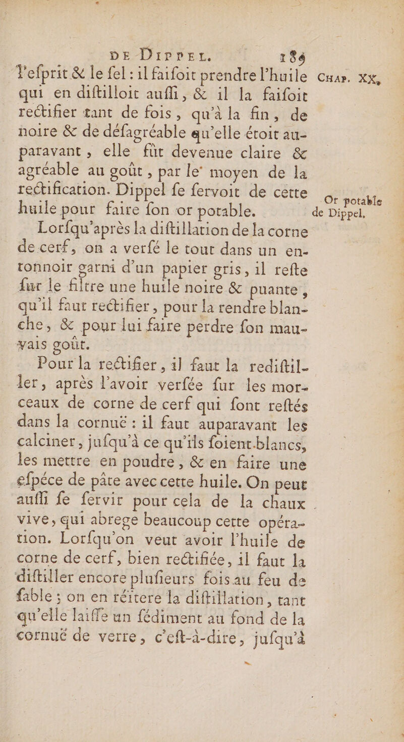 DE Diprer. 184 qui en difllloit aufli, &amp; 1l la faifoit rectifier tant de fois, qu'à la fin, de noire &amp; de défagréable qu’elle éroit au- paravant , elle für devenue claire &amp; agréable au goût , par le’ moyen de la rectification. Dippel fe fervoit de cette huile pour faire fon or potable. Lorfqu’après la diftillarion de la corne de cerf, on a verfé le tout dans un en- tonnoir garmi d'un papier gris, il refte fur le filtre une huile noire &amp; puante , qu'il faur reétifier , pour la rendre blan- che, &amp; pour lui faire perdre fon mau- _yais goût. | Pour la reifer , 1] faut la rediftil_ ler, après l'avoir verfée fur les mor- ceaux de corne de cerf qui font reftés dans la cornuë : il faut auparavant les calciner, jufqu’à ce qu’ils foient.blancs, les mettre en poudre, &amp; en faire une efpéce de pâte avec certe huile. On peut vive, qui abrege beaucoup cette Opéra- ion. Lorfqu'on veut avoir l'huile de corne de cerf, bien rectifée, il faut la diftiller encore plufieurs fois au feu de fable ; on en réïtere la diftillation, tant qu'elle laiffe un fédiment au fond de la cornué de verre, c’eft-à-dire, jufqu’à LS Or potable