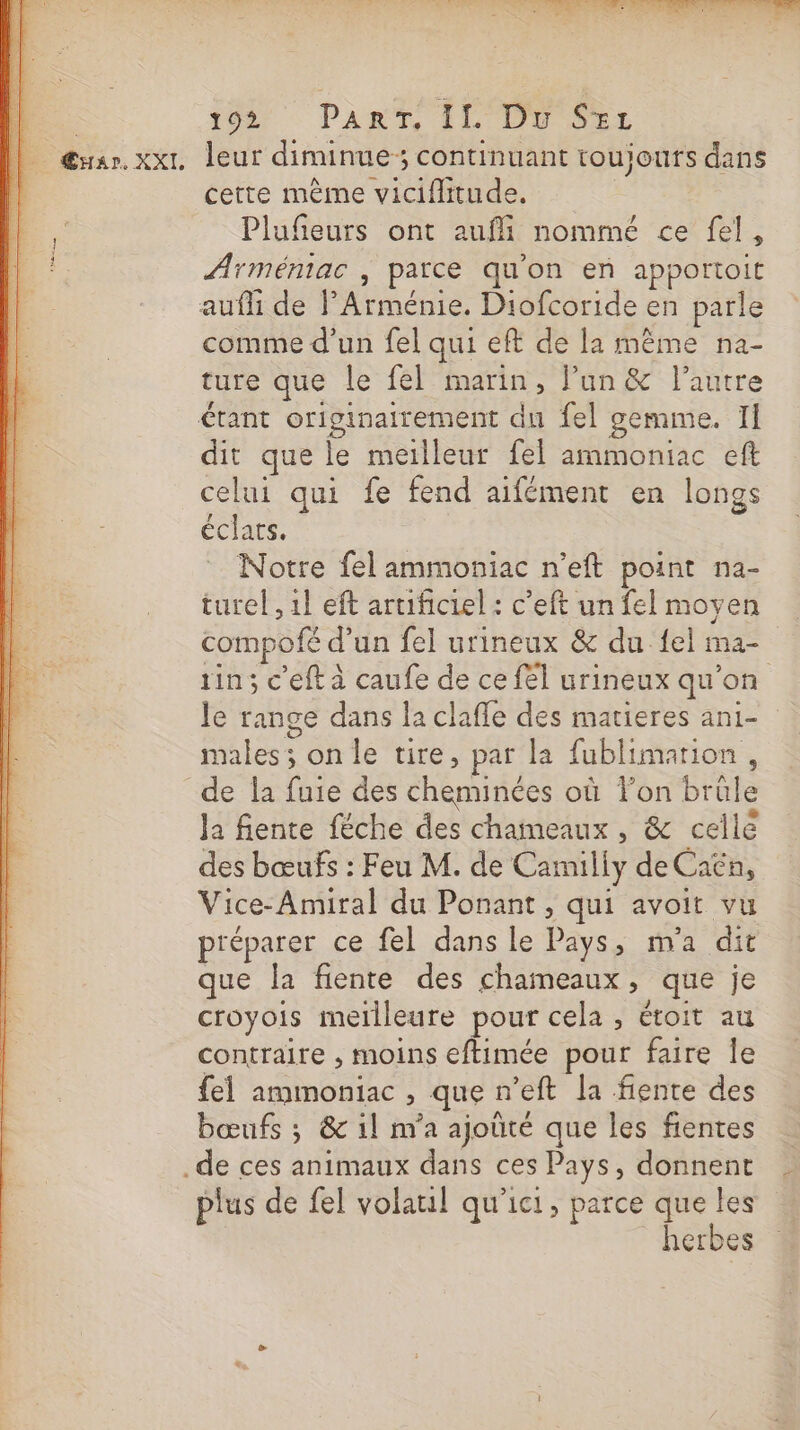 . 1007 PART, FLD Par | rar. xx leur diminue; continuant toujours dans cette même viciflitude. Plufeurs ont aufli nommé ce fel, Arméniac , parce qu'on en apportoit aufli de PArménie. Diofcoride en parle comme d'un fel qui eft de la même na- ture que le fel marin, Pun &amp; l’autre étant originairement du fel gemme. Il dit que le meilleur fel ammoniac eft celui qui fe fend aifément en longs éclats. Notre felammoniac n’eft point na- turel , 1} eft artificiel : c’eft un fel moyen compofé d’un fel urineux &amp; du {el ma- tin; c'eft à caufe de ce fel urineux qu’on Je range dans la claffe des matieres an1- males; on le tire, par la fublimation, de la fuie des cheminées où Fon brüle Ja fente féche des chameaux, &amp; cellé des bœufs : Feu M. de Camilly de Caën, Vice-Amiral du Ponant , qui avoit vu préparer ce fel dans le Pays, m'a dit que la fiente des chameaux, que je croyois meïlleure pour cela , étoit au contraire , moins eftimée pour faire le {el ammoniac , que n’eft la fente des bœufs ; &amp; il m'a ajoûté que les fientes de ces animaux dans ces Pays, donnent plus de fel volaul qu'ici, parce que les herbes