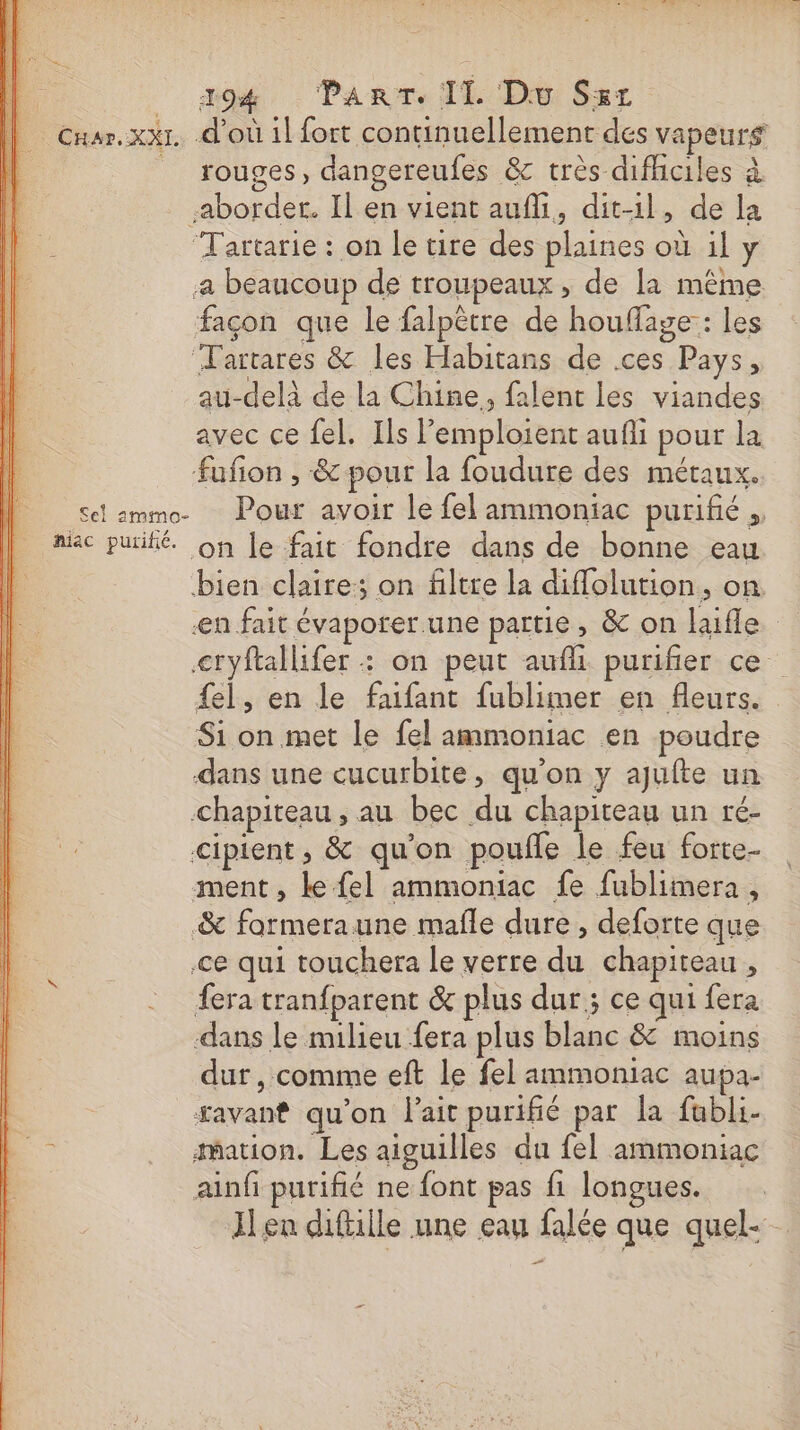 || Cuar.xxr. d'où il fort continuellement des vapeurs | _ rouges, dangereufes &amp; très difhciles à aborder. Il en vient aufi, dit-il, de la Tartarie : on le tire des plaines où il y a beaucoup de troupeaux , de la même façon que le falpêtre de houflage:: les Tartares &amp; les Habitans de .ces Pays, au-delà de la Chine, falent les viandes avec ce fel. Ils emploient aufli pour la fufon , &amp; pour la foudure des métaux. Sel ammo- Pour avoir le fel ammoniac purifié mac puifié. on le fait fondre dans de bonne eau bien claire; on filtre la diflolution, on en fait évaporer.une partie, &amp; on laifle &lt;tryftallifer : on peut aufli purifier ce {el, en le faifant fublimer en fleurs. Si on met le fel ammoniac en poudre dans une cucurbite, qu’on y ajufte un chapiteau, au bec du chapiteau un ré- cipient, &amp; qu’on poufle le feu forte- ment, ke fel ammoniac fe fublimera, &amp; formeraune mafle dure, deforte que ce qui touchera le verre du chapiteau, fera tranfparent &amp; plus dur ; ce qui fera dans le milieu fera plus blanc &amp; moins dur, comme eft le fel ammoniac aupa- savant qu’on lait purifié par la fubli- LE mation. Les aiguilles du fel ammoniac ainf purifié ne font pas fi longues. Ilen diftille une eau falée que quel-- “