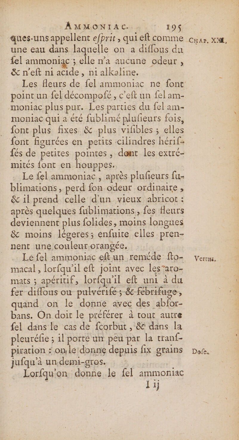 AMMONIAC. De 195$ ques-uns appellent efhrit, qui eft comme une eau dans laquelle on a diffous du fel ammoniac ; elle n’a aucune odeur, &amp; n’eft ni acide, ni alkaline, point un fel décompofé, c’eft un fel am- moniac plus pur. Les parties du fel am- moniac qui a été fublimé plufieurs fois, font plus fixes &amp; plus vifibles ; elles font figurées en petits cilindres hérif- fés de petites pointes, dent les extré- mités font en houppes. Le fel ammoniac, après plufeurs fu- blimations, perd fon odeur ordinaire, &amp; il prend celle d'un vieux abricot : après quelques fublimations., fes fleurs deviennent plus folides, moins longues &amp; moins légeres; enfuite elles pren- nent une couleur.orangée. Le fel ammoniac eftun reméde fto- macal , lorfqu’il eft joint avec les’aro- mats ; apéritif, lorfqu'il eft uni à du fer diffous où pulvérifé-8c-fébrifuge, quand on le donne avec des abfor- bans. On doit le préférer à tout autre {el dans le cas de fcorbut , &amp; dans la pleuréfie ; 1l porte un peu par la tranf{- piration : one donne depuis fix grains jufqu’à un.demi-gros. PRES _ Lorfqu'on donne le fel ammontac | I ij CHAr. XAE, Vertus. Dofe.