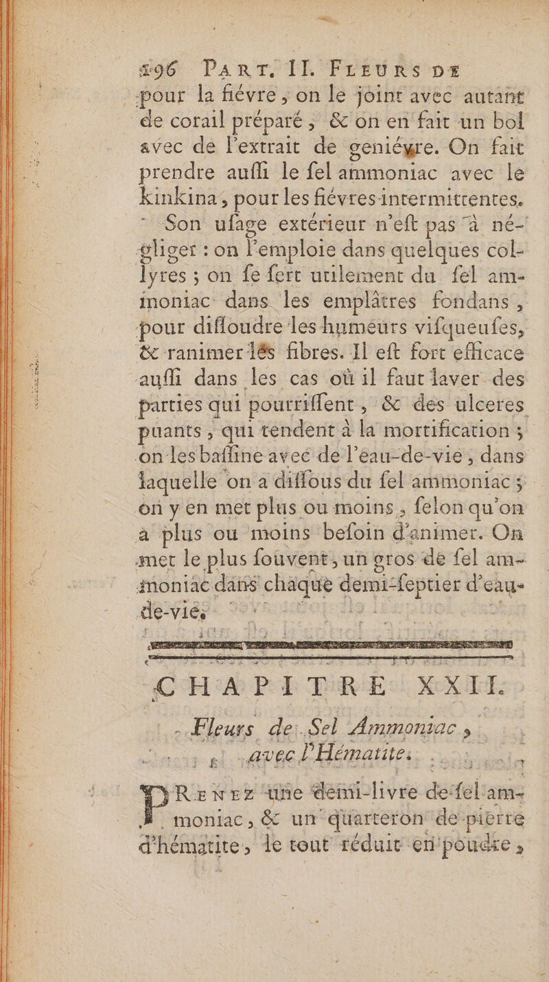 | pour la févre ; on le joint avec autant de corail préparé ; &amp;'on en fait un bol avec de l'extrait de geniégre. On fait prendre aufli le fel ammoniac avec le kinkina, pour les fiévres: intermitrentes. Son ufage extérieur n’eft pas à né! #&amp;lger : on Pemploie dans quelques col- Îyres : on fe fert utilement du fel am- moniac dans les emplâtres fondans, pour difloudre les humeurs vifqueufes, &amp; ranimerlés fibres. Il eft fort efhicace auff dans les cas où il faut laver des parties qui poutriffent , &amp; des ulceres puants , qui tendent à la mortification ; on les bafline avec de l’eau-de-vie ; dans Hiquelle on a diffous du fel ammoniacs où y en met plus ou moins, felon qu’on plus où moins befoin d'animer. On su le plus fouvent, un gros de fel am- imontac dans chaque 1. d cag- de- viés | g CHA PITRE XXI IT. - Fleurs dei. Sel Ammoniac s “pi avec l'Hémaïite: Dans aie RENEZ ne dei lifre de: {el am- moniac, &amp; un quarteron de’ a d'hématite, le tout réduit ern'poucre ;