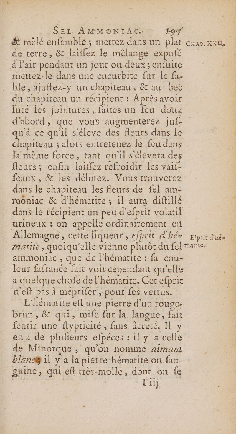 | SEL AMMONTIAC. * F9 . &amp; mêlé enfemble ; mettez dans un plat caar. xxIL de terre, &amp; laiflez le mêlange expolé à l'air pendant un jour ou déux; enfuite nettez-le dans une cucurbite fur le fa- ble, ajuftez-y un chapiteau, &amp; au bec du chapiteau un récipient : Après avoir luté les jointures, faites un feu doux d'abord, que vous augmenterez juf- qu'à ce qu'il s’éleve des fleurs dans le chapiteau ; alors entretenez le feu dans Ja mème force, tant qu'il s’élevera des fleurs; enfin laiffez refroidir les vaif- feaux , &amp; les délutez. Vous trouverez dans le chapiteau les fleurs de fel am- moniac &amp; d’hématite ; il aura diftillé dans le récipient un peu d’efprit volauil urineux : on appelle ordinairement eñ _ Allemagne, cette liqueur, efprit d'hé- ri ahe matite, quoiqu'elle viènne plutôt du fei maire. ammoniac , que de l’hémarite : fa cou- leur fafranée fait voir cependant qu’elle a quelque chofe de l'hématite. Cet efprit n'eft pas à méprifer pour fes vertus. L'hémarite eft une pierre d’un rouge: brun, &amp; qui, mife fur la langue, fair fentir une ftypricité , fans äcrete. Il y en a de pluñeurs efpéces : il y a celle de Minorque , qu'on nomme amant bland il y à la pierre hématite ou fan- guine, qui eft très-molle, dont on fe