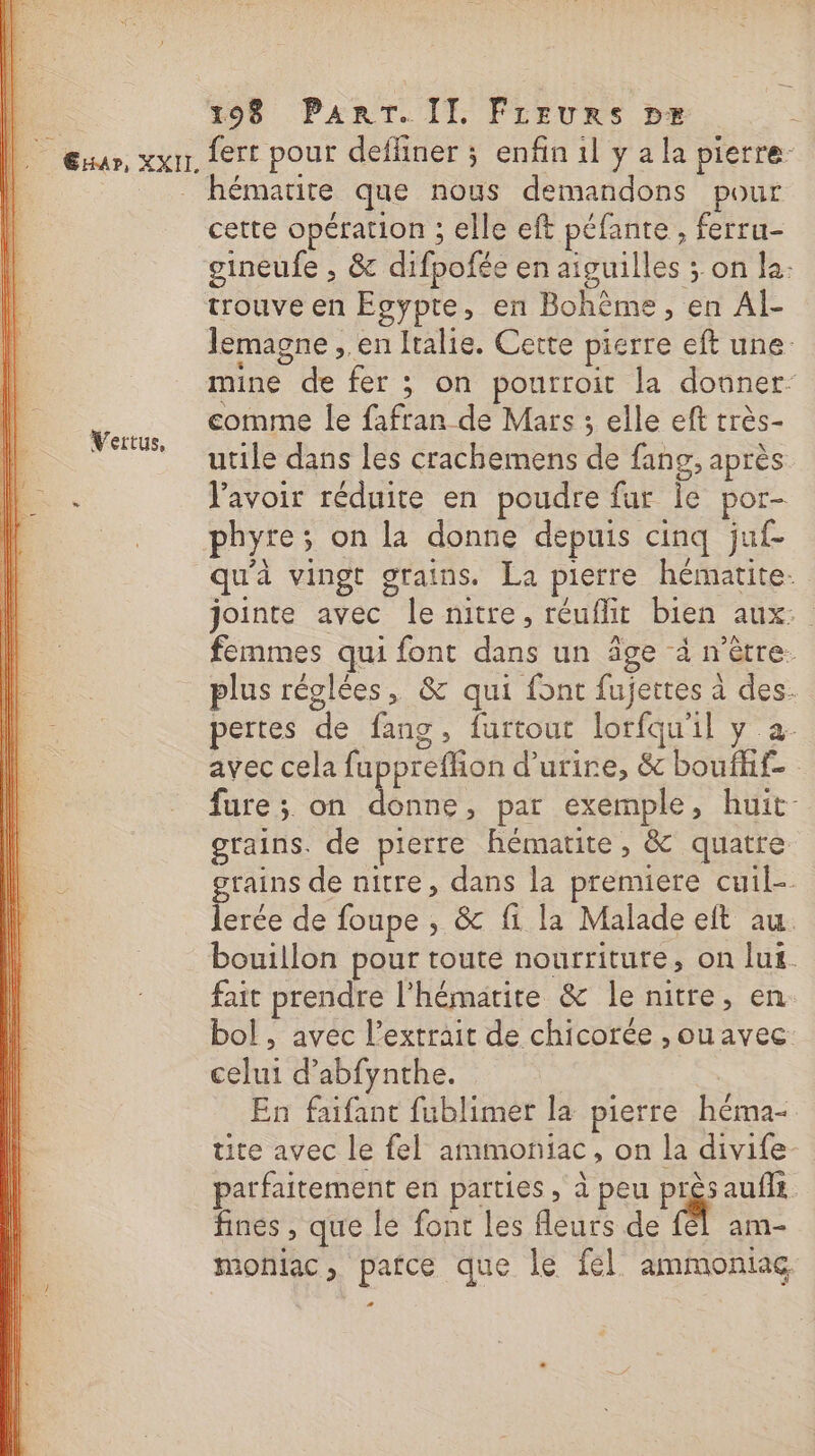 ll. Erxar, XXII. Vertus, 198 PART. II. Fireurs px fert pour defliner ; enfin 1l y a la pierre. hémarire que nous demandons pour cette opération ; elle eft péfante, ferru- gineufe , &amp; difpofée en aiguilles ; on la- trouve en Egypte, en Bohème, en Al Jemagne , en Italie. Cette pierre eft une. mine de fer ; on pourroit la donner- comme le fafran de Mars 3 elle eft très- utile dans les crachemens de fans, après lavoir réduite en poudre fur ie por- phyre; on la donne depuis cinq juf qu'à vingt grains. La pierre hématite- jointe avec le nitre, réuflit bien aux: femmes qui font dans un âge à n’ètre. plus réglées, &amp; qui font fujettes à des. pertes de fang, furtout lorfqu'il y a: avec cela fupprefhon d’urire, &amp; boufhf- fure; on donne, par exemple, huit grains. de pierre hématite, &amp; quatre rains de nitre, dans la premiere cuil- Lee de foupe , &amp; fi la Malade eft au. bouillon pour toute nourriture, on lus. fait prendre l'hématite &amp; le nitre, en bol, avec l’extrait de chicorée , ou avec celui d’abfynthe. | En faifant fublimer la pierre héma- tite avec le fel ammoniac, on la divife parfaitement en parties , à peu PAS auffs fines , que le font les fleurs de fél am- moniac, patce que le fel ammoniag