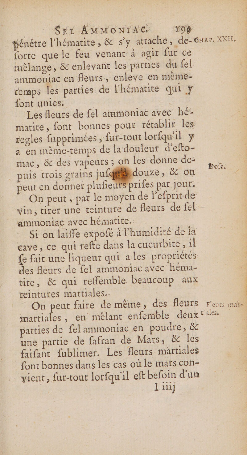 | S£L AMMONTAC T0ÿ fénetre l'hématite , &amp; s’y atrache, de-exar. XXI. forte que le feu venant à agir fur ce mêlange, &amp; enlevant les parties du fel ammioniac en fleurs, enleve en mème- temps les parties de lhématite qui y font unies. | Les fleurs de fel ammoniat avec hé: matite, font bonnes pour rétablir les regles fupprimées , fur-tout lorfqu'il y a en mème-temps de la douleur d’efto- mac, &amp; des vapeurs ; on les donne de: | . puis trois grains jufidouze, &amp; on Res peut en donner plufieur prifes par jour. On peut , par le moyen de l’efprit de vin, tirer une teinture de fleurs de fel ammoniac avec hématite. Si on laiffe expofe à l'humidité de la cave, ce qui refte dans la cucurbite , il £e fait une liqueur qui a les propriétés des fleurs de fel ammoniac avec héma- tite, &amp; qui reflemble. beaucoup aux teintures mattiales.. On peut faire de mème, des fleuts r'eurs mais martiales, en mêlant enfemble deux tales, parties de felammoniac en poudre, &amp; une partie de fafran de Mars, &amp; les fifant fublimer. Les fleurs martiales font bonnes dans les cas où le mars con- vient, fur-tout lorfqu'il eft befoin d’un