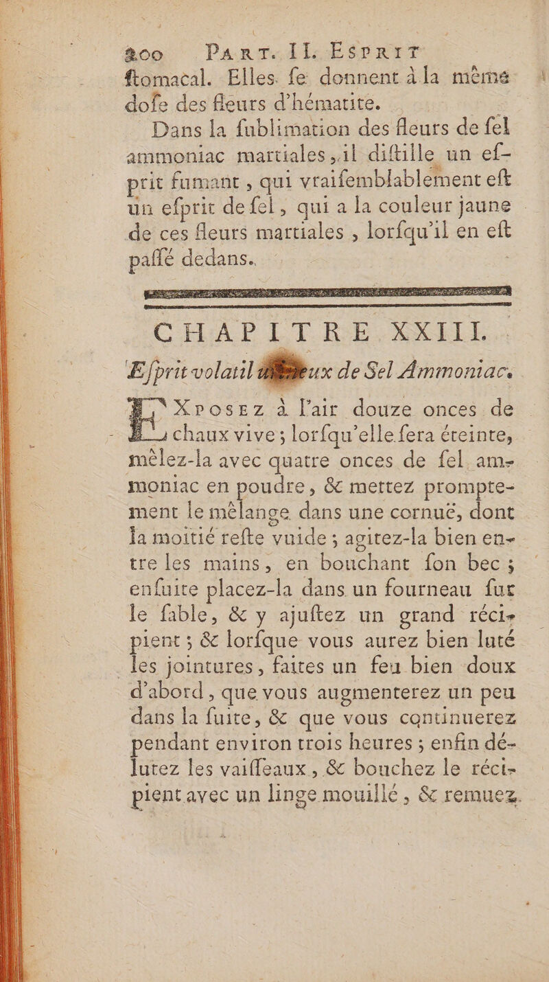 ftomacal. Elles. fe donnent àla même dofe des fleurs d’hémarite. fe Dans la fublimation des fleurs de fel ammoniac martiales il diftille un ef- : ; 44 prit fumant , qui vraifemblablement eft un efprit defel, qui a la couleur jaune de ces fleurs martiales , lorfqu'il en eft pañlé dedans. ED ST LU nm EN TE Le LYS NE CM ST C'HAP CT RE ANILE ÆEfprit volaril ER 1x de Sel Ammoniar. XPosEz à l'air douze onces de | chaux vive; lorfqu'elle fera éteinte, mêlez-la avec quatre onces de fel am- moniac en poudre, &amp; mettez prompte- ment le mélange dans une cornuëé, dont Ja moitié refte vuide ; agitez-la bien en- tre les mains, en bouchant fon bec ; enfuite placez-la dans un fourneau fur le fable, &amp; y ajuftez un grand réci- pient ; &amp; lorfque vous aurez bien luté _les jointures, faites un feu bien doux d’abord , que vous augmenterez un peu dans la fuite, &amp; que vous continuerez pendant environ trois heures ; enfin dé- lutez les vaifleaux , &amp; bouchez le réci- pientavec un linge mouillé, &amp; remuez.