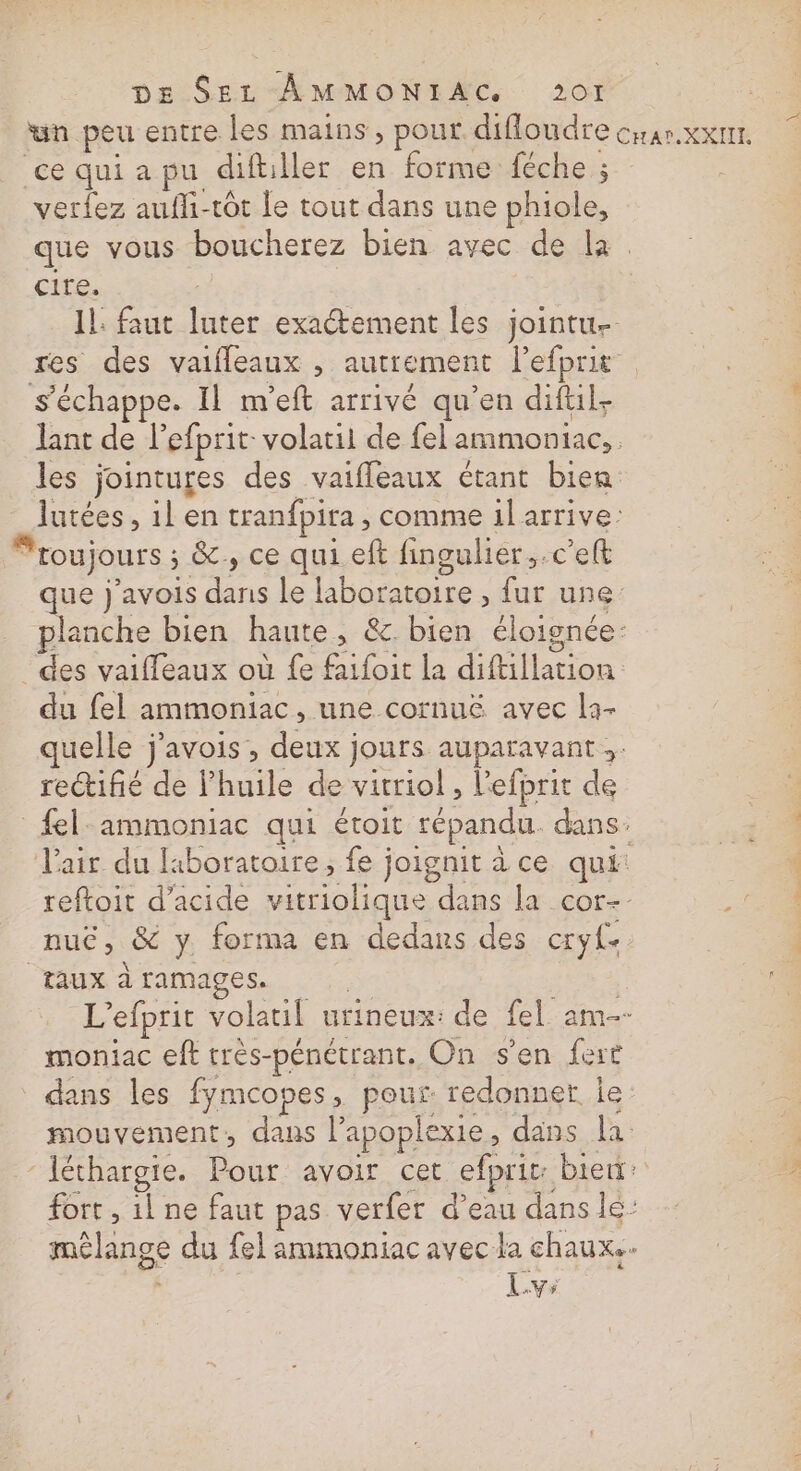 “un peu entre les mains, pour difloudre cxar.xxnr. ce qui a pu diftiller en forme féche ; verfez aufli-tôt le tout dans une phiole, que vous boucherez bien avec de la. cire. Il: faut luter exactement les jointu- res des vaifleaux , autrement l’efprit s'échappe. Il m'eft arrivé qu’en diftil- lant de lefprit: volatil de fel ammoniac, les jointures des vaifleaux étant bien lutées, il en tranfpira , comme il arrive: Froujours ; &amp;, ce qui. eft fingulier,.c'elt que j’avois dans le laboratoire , fur une planche bien haute, &amp; bien éloignée: _ des vaiffeaux où fe faifoit la diftillation du fel ammoniac, une cornu&amp; avec la- quelle j'avois, deux jours auparavant; rectifié de lhuile de vitriol , l'efprit de el: ammoniac qui étroit répandu. dans. l'air du liboratoire; fe joignit à ce qui: reftoit d'acide vitriolique dans la cor- nuc, &amp; y forma en dedans des cryf- Taux à ramages. | | L’efprit volatil urineux: de fel am- moniac eft très-pénétrant. On s’en fert dans les fymcopes, pour redonner le: mouvement, dans lapoplexie, dans la ‘ Iéthargie. Pour avoir cet efprit: biet: fort , 1l ne faut pas verfer d’eau dans lé: mélange du fel ammoniac avec la chaux. k Lvs TUE