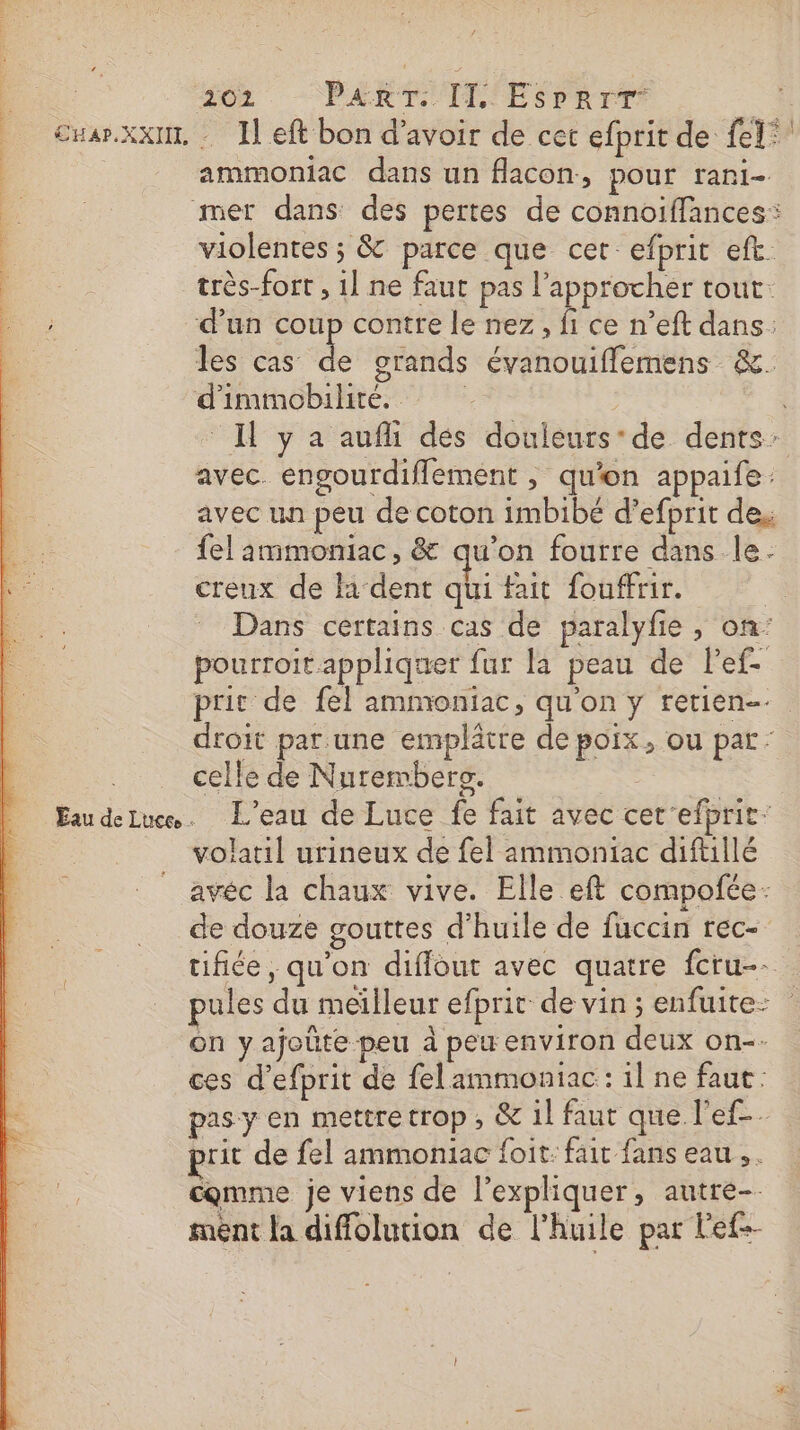 cwar.xxu, Il eft bon d’avoir de cet efprit de fel* ammoniac dans un flacon., pOur rari- mer dans des pertes de connoïffances: violentes ; &amp; parce que cet: efprit eft. très-fort , 1] ne faut pas l’approcher tout d’un coup contre le nez, fi ce n’eft dans: les cas de grands évanouiflemens &amp;. d'immobilhité. Il y a aufi dés douleurs’ de dents: avec. engourdiflement , qu'on appaife: avec un peu de coton imbibé d’efprit des fel ammoniac, &amp; qu'on fourre dans le. creux de l'dent qui fait fouffrir. | Dans certains cas de paralyfie , on pourroit appliquer fur la peau de Pef- prie de fel ammoniac, qu'on y retien- droit par.une emplätre de poix, ou par: celle de Nurembers. ; Eaudeluen. L'eau de Luce fe fait avec cet efprit: volaril urineux de fel ammoniac diftllé avéc la chaux vive. Elle eft compofée: de douze gouttes d'huile de fuccin rec- tifiée , qu'on diffout avec quatre fcru-- pules du meïlleur efprit de vin ; enfuite: on yajoüte peu à pew environ deux on-- ces d’efprit de felammoniac : il ne faut : pas y en mettre trop, &amp; il faut que l'ef-. prit de fel ammoniac foit: fait fans eau, . comme je viens de l'expliquer, autre- ment la diffolution de l'huile par lef-