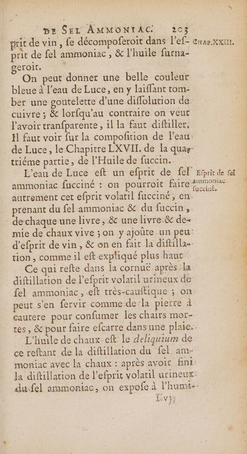 prit de fel ammoniac, &amp; l'huile furna- geroit. | On peut donner une belle couleur bleue à l’eau de Luce, en y laiffant tom- cuivre ; &amp; lorfqu’au contraire on veut triéme partie ; de l’'Huile de fuccin. prenant du fel:ammoniac &amp; du fuccin,. - dechaque une livre, &amp; une livre.&amp; de mie de chaux vive ;on yajoüte un peu: d’efprit de vin, &amp; onen fait la diftilla-- tion, comme il eftexpliqué plus haut _ diftillation de Pefprit volatil urineux de peut s’en fervir comme-de:la pierre à gautere pour confumer les chairs mor- L'huile de chaux.eft Le deliquium de.