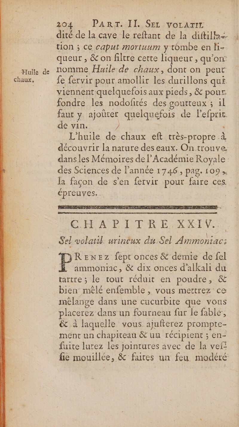 dité de la cave le reftant de la diftilh+ ; tion ; ce caput mortuum y tombe en H- queur , &amp; on filtre certe liqueur , qu’on: ue de nomme Huile de chaux, dont on peur chaux, fe fervir pour amollir les durillons qui viennent-quelquefois aux pieds, &amp; pour. fondre les nodofités des soutteux ; il faut y ajoüter quelquefois de l’efprit. de vin. 2 ” L'huile de chaux eft très-propre à découvrir la nature des eaux. On trouve. dans les Mémoires de l’Académie Royale : des Sciences de l’année 1746, pag. 109, la façon de s'en fervir pour faire ces. épreuves. CHAPITRE XXIV.. Sel volatil urineux du.Sel Ammoniac; DiReEnEz fépt onces &amp; demie de fel É ammoniac, &amp; dix onces d’alkali du tartre ; le tout réduit en poudre, &amp; bien mêlé enfemble , vous mertrez ce mélange dans une cucurbite que vous placerez dans un fourneau fur le fable, &amp; à laquelle vous. ajufterez promptre- ment un chapiteau &amp; un récipient ; en- fuite lurez les jointures avec de la vef: fie mouillée, &amp; fures un feu modéré