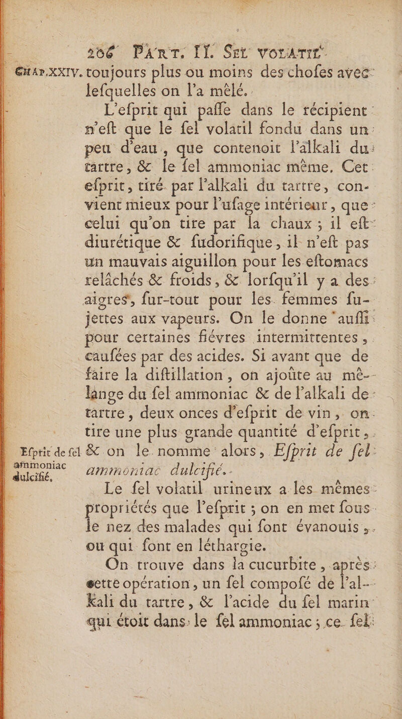 BP +166 Pinr, I] Set Vorbis | Gx4r.xxXIV. toujours plus ou moins des chofes avec: É lefquelles on l’a mêle. L'efprit qui pañle dans le récipient p'eft que le fel volatil fondu dans un: peu d’eau, que contenoit l'alkali du: tartre, &amp; le {el ammoniac même, Cec. efprit, tiré. pat l’alkali du tartre, con- vient mieux pour l’ufage intérieur , que: celui qu'on tite par la chaux ; il eft- diurétique &amp; fudorifique, 1} n’eft pas un mauvais atguillon pour les eftomacs relâchés &amp; froids, &amp; lorfqu'il y a des: aigres, fur-tout pour les. femmes fu- jettes aux vapeurs. On le donne ‘aufli: pour certaines fiévres intermittentes , _caufées par des acides. Si avant que de faire la diftillation , on ajoûte au mé-- linge du fel ammoniac &amp; de lalkali de: tartre, deux onces d’efprit de vin, on. _ tre une plus grande quantité d’efprit.. Efprit dei &amp; on le nomme alors, Efprit de fel: | Quiige — 2/inontac dulcifié. - | : | Le fel volatil urineux a les mêmes: Art que lefprit ; on en met fous. e nez des malades qui font évanouis,. où qui font en léthargie. On trouve dans la cucurbite , après: gette opération, un fel compofé de Pa kali du tartre, &amp; l'acide du fel marin’ qui toit dans: le fel ammoniac; ce fel: Le