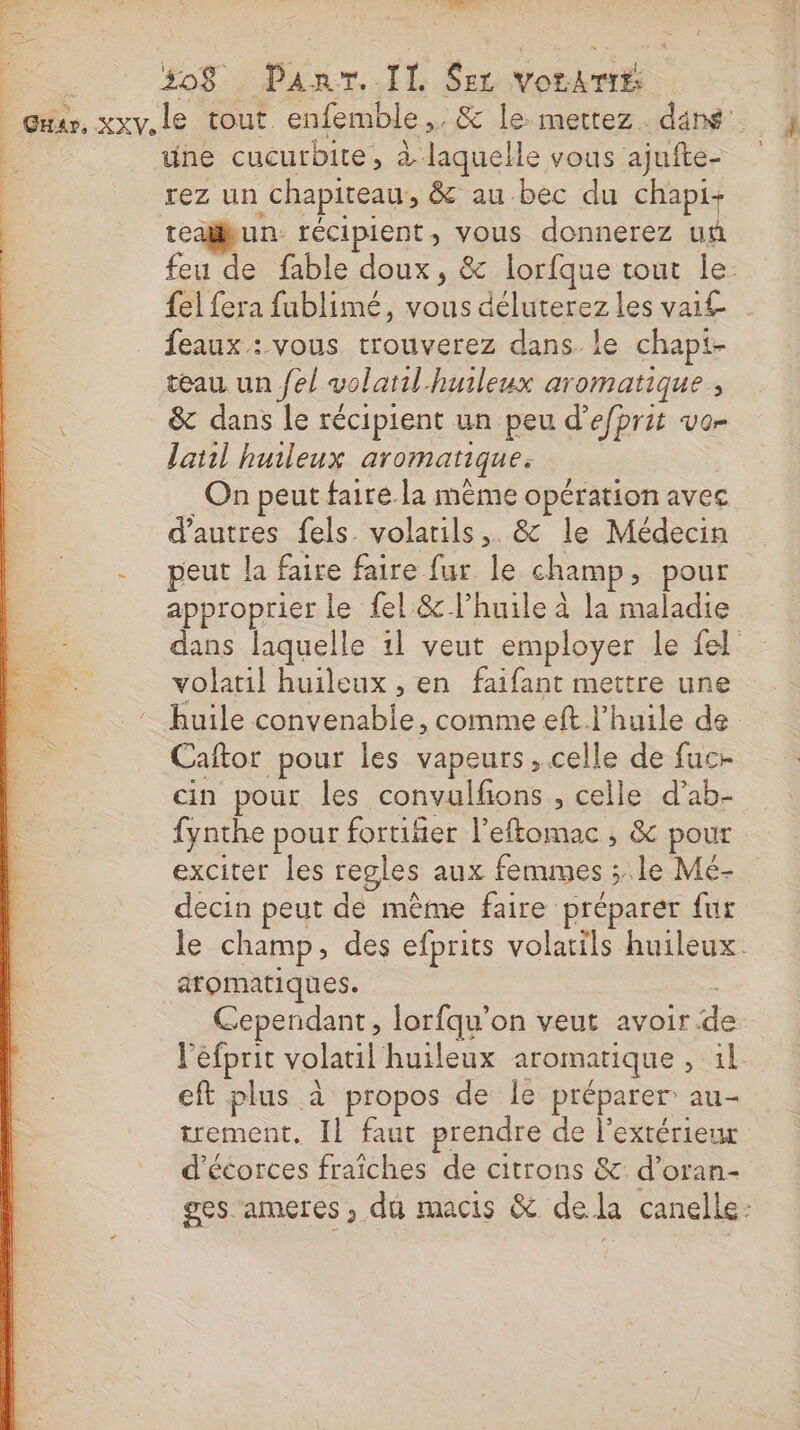 ES LA : 508 Pan. IL $er VorArté Guer, xxv.le tout enfemble,. &amp; le: mettez. dans une cucurbite, à laquelle vous ajufte- rez un chapiteau, &amp; au bec du chapi-+ teabun récipient, vous donnerez un feu de fable doux, &amp; lorfque tout le. {el fera fublimé, vous déluterez les vai£ feaux : vous trouverez dans. le chapt- eau un /e/ volatil-huileux aromatique, &amp; dans le récipient un peu d’efhrit vor latil huileux aromatique. _ On peut faire la même opération avec d’autres fels. volarils,. &amp; le Médecin -_ peut la faire faire fur le champ, pour approprier le fel &amp; l'huile à la maladie dans laquelle 1l veut employer le fel volatil huileux , en faifant mettre une ca ‘huile convenable, comme eft l'huile de | Caftor pour les vapeurs, celle de fac cin pour les convulfons , celle d’ab- fynthe pour fortiñier l’eftomac ; &amp; pour exciter les regles aux femmes ;..le Mé- decin peut de même faire préparer fur le champ, des efprits volatils huileux. atomatiques. Cependant, lorfqu'on veut avoir d l'éfprit volatil huileux aromatique, il eft plus à propos de le préparer au- trement. Il faut prendre de l'extérieur d'écorces fraîches de citrons &amp; d’oran- ges ameres , dû macis &amp; dela canelle: