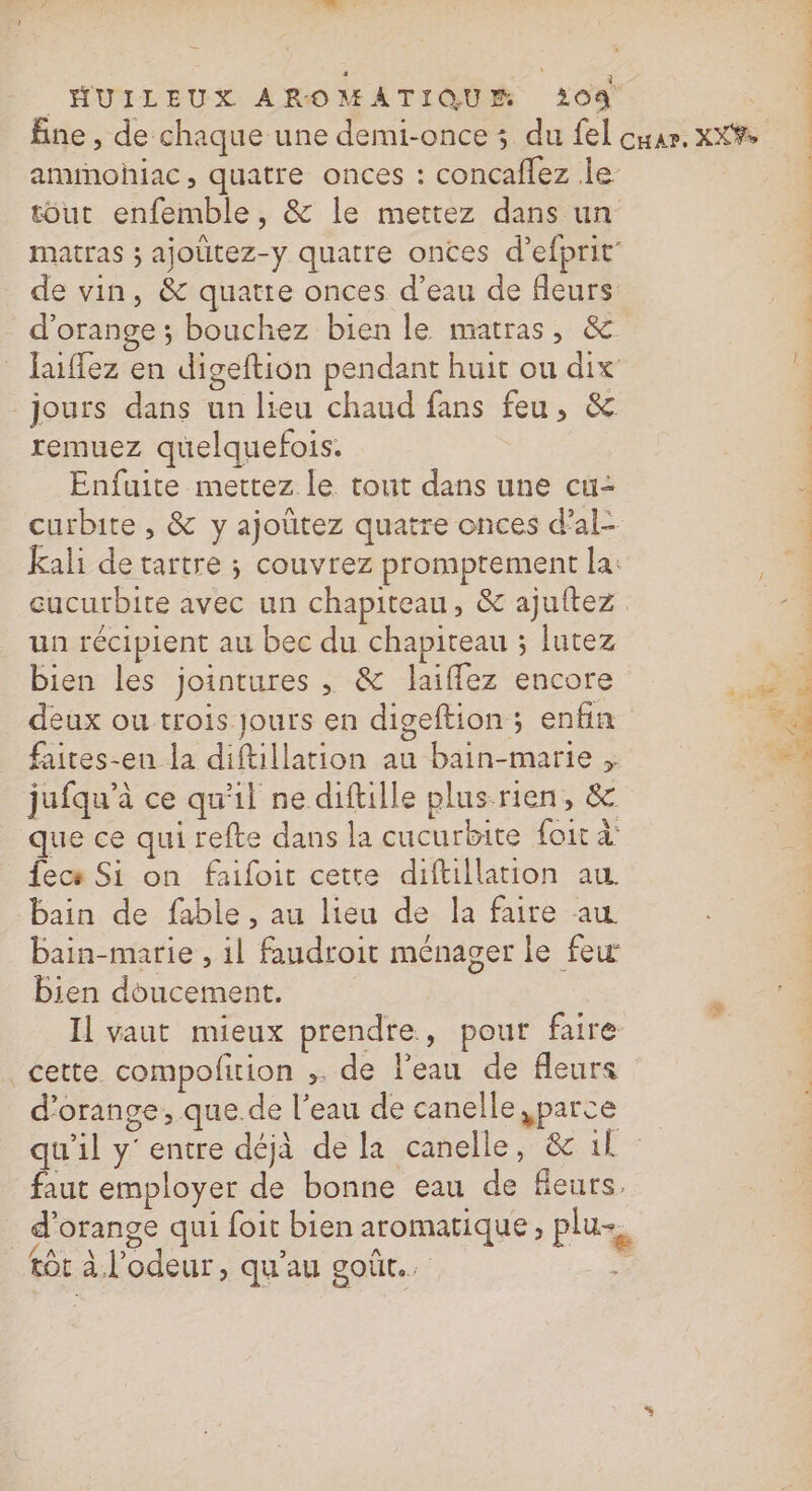 ammohiac, quatre onces : concaflez le tout enfemble, &amp; le mettez dans un matras ; ajoütez-y quatre onces d’efprit” de vin, &amp; quatte onces d’eau de fleurs d'orange ; bouchez bien le matras, &amp; _ laiffez en digeftion pendant huit ou dix jours dans un lieu chaud fans feu, &amp; remuez quelquefois. Enfuite mettez le tout dans une cü&lt; curbite , &amp; y ajoutez quatre onces d’al- Kali de tartre ; couvrez promptement la: cucurbite avec un chapiteau, &amp; ajuitez un récipient au bec du chapiteau ; lutez bien les jointures , &amp; laiflez encore deux ou trois Jours en digeftion; enfin faites-eu la diftillation au bain-marie jufqu’à ce qu'il ne diftille plus-rien, &amp; que ce qui refte dans la cucurbite foit à’ fecs Si on faifoit cette diftillation au bain de fable , au lieu de la faire au bain-marie , il faudroit ménager le few bien doucement. Il vaut mieux prendre, pour faire cette compofition ,. de l'eau de fleurs d'orange, que.de l’eau de canelle ,parce faut employer de bonne eau de fleurs. d'orange qui foit bien aromatique, plu, RAA F2 L o A À LS tôt à l'odeur, qu'au goût. re id dl ae Mit this dons =