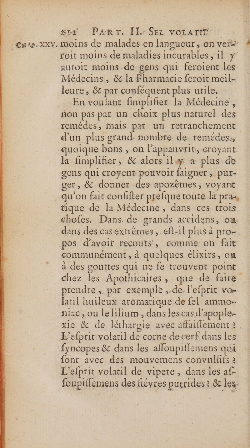 xs Panr. (Er SE: votartr Cnw.xxv. moins de malades en langueur, on vers: # roit moins de maladies incurables, il Y auroit moins de gens qui feroient les Médecins, &amp; la Pharmacie feroit meil- leure , &amp; par conféquent plus urile. En voulant fimplifier la Médecine , ñon pas par un choix plus naturel des remédes, mais par un retranchement d’un plus grand: nombre de remédes., uoique bons , on l’appauvrit, croyant Ja fimplifier; &amp; alors il à plus de gens qui croyent pouvoir faigner , pur- ger, &amp; donner des apozèmes , voyant qu'on fait conffter prefque toute la pra-, tique de la Médecine , dans ces trois chofes. Dans. de grands accidens, ox dans des casextrèmes, eft-1l plus à pro- pos d’avoit recours, comme on fait communément, à quelques élixirs, ox à des gouttes qui ne fe trouvent point chez les Apothicaires, que de faire perse , par exemple ,.de. l'efprit vo- atil huileux aromatique de fel ammo- niac , ou le lilium , dans lescas d’apople- xie &amp; de léthargie avec affaiflement 2 L’efprit volatil de corne de cerf dans les {yncopes &amp; dans les affloupiffemens qui font avec des mouvemens convulffs à L'efprit volatil de vipere, dans les af foupiffemens des fiévres purrides ? &amp; les: