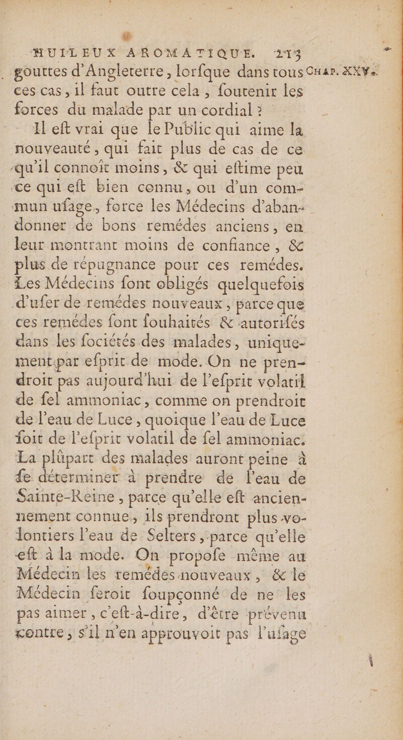 HUILEUX AROMATIQUE 213. Be . gouttes d'Angleterre, lorfque dans tous Car. XXv+ ces cas , 1l faut outre cela , foutenir les forces du malade par un cordial à H eft vrai que le Public qui aime la nouveauté , qui fait plus de cas de ce qu'il connoïît moins, &amp; qui eftime peu ce quieft bien cennu, où d’un com- _-mun ufage. force les Médecins d’aban+ donner de bons remédes anciens, en leur montrant moins de confiance, &amp; plus de répugnance pour ces remédes, Les Médecins font obligés quelquefois .d’ufer de remédes nouveaux, parce que ces remédes font fouhairés &amp; autorités dans les fociétés des malades, unique- ment:par efprit de mode. On ne pren- droit pas aujourd'hui de lefprit volatil de {el ammoniac, comme on prendroit de l’eau de Luce , quoique l’eau de Luce foit de l’efprit volatil de fel ammoniac. La plüpart des malades auront peine à fe déterminer à prendre de l'eau de Sainte-Reine , parce qu'elle eft ancien- nement connue, 1ls prendront plus vo- Jontiers l’eau de Selters ; ‘parce qu’elle 3 €ft à la mode. On propofe mème au | _ Médecin les remédes nouveaux, &amp; le | Médecin feroit foupconné de ne les Ne pas aimer , c'eft-à-dire, d'être prévenu Ë gontre; s'il n'en approuvoit pas l’ufage