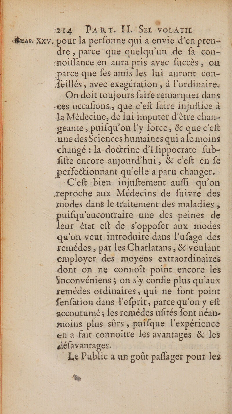 | sa Part. M.:iSer VoLATIL | usr. xxv, pour la perfonne qui a envie d’en pren 4 dre , parce que quelqu'un de fa con- #nolffance en aura pris avec fuccès, où ‘parce que fes amis les lui auront con- Æeillés , avec exagération , à l'ordinaire. On doit toujours faire remarquer dans «ces occafions., que c’eft faire injuftice à Ja Médecine, de lui imputer d’être chan- -geante, puifqu'on Py force, &amp; que c’eft une desSciences humaines qui alemoins «changé : la doétrine d'Hippocrare fub- fifte encore aujourd’hui, &amp; c’eft en fe perfectionnant qu'elle a paru changer. C'eft bien injuftement aufli qu'on æeproche aux Médecins de fuivre des modes dans le traitement des maladies , puifqu’aucontraire une des peines de leur étar eft de s'oppofer aux modes qu'on veut introduire dans l’ufage des remédes , par les Charlatans, &amp; voulant employer des moyens extraordinaires dont on ne conuoît point encore les Snconvéniens ; on s’y confie plus qu'aux remédes ordinaires, qui ne font point fenfation dans l’efprit, parce qu'on y eft accoututmé ; Les remédes ufités font néan- moins plus sûrs, puifque l'expérience en a fait connoître les avantages &amp; les défavantages. | Le Public a un goût paflager pour les %